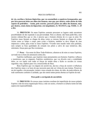401
                                   PRECES ESPÍRITAS

de vós, escribas e fariseus hipócritas, que vos assemelhais a sepulcros branqueados, que
por fora parecem belos aos olhos dos homens, mas que, por dentro, estão cheios de toda
espécie de podridões. - Assim, pelo exterior, pareceis justos aos olhos dos homens, mas,
por dentro, estais cheios de hipocrisia e de iniquidades. (S. MATEUS, cap. XXIII, vv. 25
a 28.)

        16. PREFÁCIO. Os maus Espíritos somente procuram os lugares onde encontrem
possibilidades de dar expansão à sua perversidade. Para os afastar, não basta pedir-lhes, nem
mesmo ordenar-lhes que se vão; é preciso que o homem elimine de si o que os atrai. Os
Espíritos maus farejam as chagas da alma, como as moscas farejam as chagas do corpo.
Assim como se limpa o corpo, para evitar a bicheira, também se deve limpar de suas
impurezas a alma, para evitar os maus Espíritos. Vivendo num mundo onde estes pululam,
nem sempre as boas qualidades do coração nos põem a salvo de suas tentativas; dão,
entretanto, forças para que lhes resistamos.

       17. Prece. - Em nome de Deus Todo-Poderoso, afastem-se de mim os maus Espíritos,
servindo-me os bons de antemural contra eles.
       Espíritos malfazejos, que inspirais maus pensamentos aos homens; Espíritos velhacos
e mentirosos, que os enganais; Espíritos zombeteiros, que vos divertis com a credulidade
deles, eu vos repilo com todas as forças de minha alma e fecho os ouvidos às vossas
sugestões; mas, imploro para vós a misericórdia de Deus.
       Bons Espíritos que vos dignais de assistir-me, dai-me a força de resistir à influência
dos Espíritos maus e as luzes de que necessito para não ser vítima de suas tramas. Preservai-
me do orgulho e da presunção; isentai o meu coração do ciúme, do ódio, da malevolência, de
todo sentimento contrário à caridade, que são outras tantas portas abertas ao Espírito do mal.

                          Para pedir a corrigenda de um defeito

        18. PREFÁCIO. Os nossos maus instintos resultam da imperfeição do nosso próprio
Espírito e não da nossa organização física; a não ser assim, o homem se acharia isento de toda
espécie de responsabilidade.
 