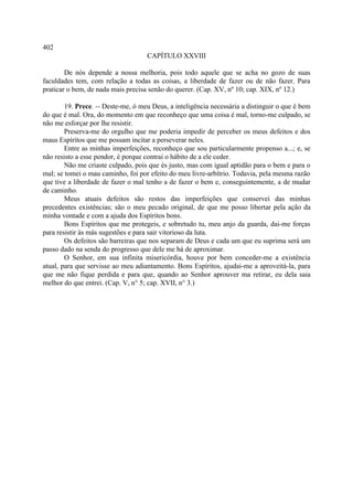 402
                                    CAPÍTULO XXVIII

        De nós depende a nossa melhoria, pois todo aquele que se acha no gozo de suas
faculdades tem, com relação a todas as coisas, a liberdade de fazer ou de não fazer. Para
praticar o bem, de nada mais precisa senão do querer. (Cap. XV, nº 10; cap. XIX, nº 12.)

        19. Prece. -- Deste-me, ó meu Deus, a inteligência necessária a distinguir o que é bem
do que é mal. Ora, do momento em que reconheço que uma coisa é mal, torno-me culpado, se
não me esforçar por lhe resistir.
        Preserva-me do orgulho que me poderia impedir de perceber os meus defeitos e dos
maus Espíritos que me possam incitar a perseverar neles.
        Entre as minhas imperfeições, reconheço que sou particularmente propenso a...; e, se
não resisto a esse pendor, é porque contrai o hábito de a ele ceder.
        Não me criaste culpado, pois que és justo, mas com igual aptidão para o bem e para o
mal; se tomei o mau caminho, foi por efeito do meu livre-arbítrio. Todavia, pela mesma razão
que tive a liberdade de fazer o mal tenho a de fazer o bem e, conseguintemente, a de mudar
de caminho.
        Meus atuais defeitos são restos das imperfeições que conservei das minhas
precedentes existências; são o meu pecado original, de que me posso libertar pela ação da
minha vontade e com a ajuda dos Espíritos bons.
        Bons Espíritos que me protegeis, e sobretudo tu, meu anjo da guarda, dai-me forças
para resistir às más sugestões e para sair vitorioso da luta.
        Os defeitos são barreiras que nos separam de Deus e cada um que eu suprima será um
passo dado na senda do progresso que dele me há de aproximar.
        O Senhor, em sua infinita misericórdia, houve por bem conceder-me a existência
atual, para que servisse ao meu adiantamento. Bons Espíritos, ajudai-me a aproveitá-la, para
que me não fique perdida e para que, quando ao Senhor aprouver ma retirar, eu dela saia
melhor do que entrei. (Cap. V, n° 5; cap. XVII, n° 3.)
 