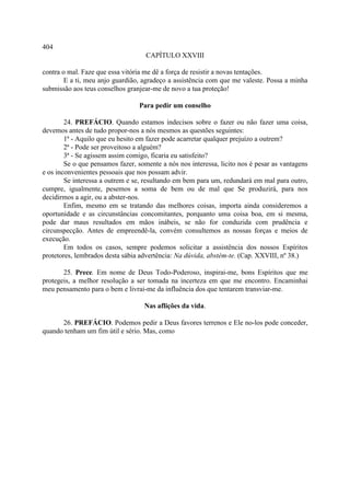 404
                                    CAPÍTULO XXVIII

contra o mal. Faze que essa vitória me dê a força de resistir a novas tentações.
        E a ti, meu anjo guardião, agradeço a assistência com que me valeste. Possa a minha
submissão aos teus conselhos granjear-me de novo a tua proteção!

                                 Para pedir um conselho

        24. PREFÁCIO. Quando estamos indecisos sobre o fazer ou não fazer uma coisa,
devemos antes de tudo propor-nos a nós mesmos as questões seguintes:
        1ª - Aquilo que eu hesito em fazer pode acarretar qualquer prejuízo a outrem?
        2ª - Pode ser proveitoso a alguém?
        3ª - Se agissem assim comigo, ficaria eu satisfeito?
        Se o que pensamos fazer, somente a nós nos interessa, licito nos é pesar as vantagens
e os inconvenientes pessoais que nos possam advir.
        Se interessa a outrem e se, resultando em bem para um, redundará em mal para outro,
cumpre, igualmente, pesemos a soma de bem ou de mal que Se produzirá, para nos
decidirmos a agir, ou a abster-nos.
        Enfim, mesmo em se tratando das melhores coisas, importa ainda consideremos a
oportunidade e as circunstâncias concomitantes, porquanto uma coisa boa, em si mesma,
pode dar maus resultados em mãos inábeis, se não for conduzida com prudência e
circunspecção. Antes de empreendê-la, convém consultemos as nossas forças e meios de
execução.
        Em todos os casos, sempre podemos solicitar a assistência dos nossos Espíritos
protetores, lembrados desta sábia advertência: Na dúvida, abstém-te. (Cap. XXVIII, nº 38.)

       25. Prece. Em nome de Deus Todo-Poderoso, inspirai-me, bons Espíritos que me
protegeis, a melhor resolução a ser tomada na incerteza em que me encontro. Encaminhai
meu pensamento para o bem e livrai-me da influência dos que tentarem transviar-me.

                                   Nas aflições da vida.

      26. PREFÁCIO. Podemos pedir a Deus favores terrenos e Ele no-los pode conceder,
quando tenham um fim útil e sério. Mas, como
 