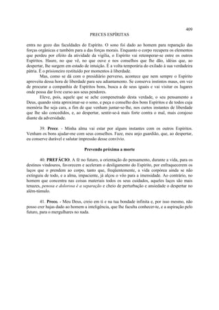 409
                                   PRECES ESPÍRITAS

entra no gozo das faculdades do Espírito. O sono foi dado ao homem para reparação das
forças orgânicas e também para a das forças morais. Enquanto o corpo recupera os elementos
que perdeu por efeito da atividade da vigília, o Espírito vai retemperar-se entre os outros
Espíritos. Haure, no que vê, no que ouve e nos conselhos que lhe dão, idéias que, ao
despertar, lhe surgem em estado de intuição. É a volta temporária do exilado à sua verdadeira
pátria. É o prisioneiro restituído por momentos à liberdade.
        Mas, como se dá com o presidiário perverso, acontece que nem sempre o Espírito
aproveita dessa hora de liberdade para seu adiantamento. Se conserva instintos maus, em vez
de procurar a companhia de Espíritos bons, busca a de seus iguais e vai visitar os lugares
onde possa dar livre curso aos seus pendores.
        Eleve, pois, aquele que se ache compenetrado desta verdade, o seu pensamento a
Deus, quando sinta aproximar-se o sono, e peça o conselho dos bons Espíritos e de todos cuja
memória lhe seja cara, a fim de que venham juntar-se-lhe, nos curtos instantes de liberdade
que lhe são concedidos, e, ao despertar, sentir-se-á mais forte contra o mal, mais corajoso
diante da adversidade.

       39. Prece. - Minha alma vai estar por alguns instantes com os outros Espíritos.
Venham os bons ajudar-me com seus conselhos. Faze, meu anjo guardião, que, ao despertar,
eu conserve durável e salutar impressão desse convívio.

                                Prevendo próxima a morte

       40. PREFÁCIO. A fé no futuro, a orientação do pensamento, durante a vida, para os
destinos vindouros, favorecem e aceleram o desligamento do Espírito, por enfraquecerem os
laços que o prendem ao corpo, tanto que, freqüentemente, a vida corpórea ainda se não
extinguiu de todo, e a alma, impaciente, já alçou o vôo para a imensidade. Ao contrário, no
homem que concentra nas coisas materiais todos os seus cuidados, aqueles laços são mais
tenazes, penosa e dolorosa é a separação e cheio de perturbação e ansiedade o despertar no
além-túmulo.

        41. Prece. - Meu Deus, creio em ti e na tua bondade infinita e, por isso mesmo, não
posso crer hajas dado ao homem a inteligência, que lhe faculta conhecer-te, e a aspiração pelo
futuro, para o mergulhares no nada.
 