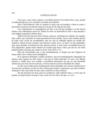 410
                                    CAPÍTULO XXVIII

        Creio que o meu corpo é apenas o envoltório perecível de minha alma e que, quando
eu tenha deixado de viver, acordarei no mundo dos Espíritos.
        Deus Todo-Poderoso, sinto se rompem os laços que me prendem a alma ao corpo e
que dentro em pouco irei prestar contas do uso que fiz da vida que me foge.
        Vou experimentar as conseqüências do bem e do mal que pratiquei. Lá não haverá
ilusões, nem subterfúgios possíveis. Diante de mim vai desenrolar-se todo o meu passado e
serei julgado segundo as minhas obras.
        Nada levarei dos bens da Terra. Honras, riquezas, satisfações da vaidade e do orgulho,
tudo, enfim, que é peculiar ao corpo permanecerá neste mundo. Nem a mais mínima parcela
de todas essas coisas me acompanhará, nem me será de utilidade alguma no mundo dos
Espíritos. Apenas levarei comigo o que pertence à alma, isto é, as boas e as más qualidades,
para serem pesadas na balança da mais rigorosa justiça. E tanto maior severidade haverá no
meu julgamento, quanto maior número de ocasiões para fazer o bem, que não fiz, me tenha
proporcionado a posição que ocupei na Terra. (Cap. XVI, n° 9.)
        Deus de misericórdia, que o meu arrependimento te chegue aos pés! Digna-te de
lançar sobre mim o manto da tua indulgência.
        Se te aprouver prolongar a minha existência, seja esse prolongamento empregado em
reparar, tanto quanto em mim esteja, o mal que eu tenha praticado. Se soou, sem dilação
possível, a minha hora, levo comigo o consolador pensamento de que me será permitido
redimir-me, por meio de novas provas, a fim de merecer um dia a felicidade dos eleitos.
        Se não me for dado gozar imediatamente dessa felicidade sem mescla, partilha tão-só
do justo por excelência, sei que me não é defesa para sempre a esperança e que, pelo trabalho,
alcançarei o fim, mais tarde ou mais cedo, conforme os meus esforços.
        Sei que próximos de mim, para me receberem, estão Espíritos bons e o meu anjo de
guarda, aos quais dentro em pouco verei, como eles me vêem. Sei que, se o tiver
 
