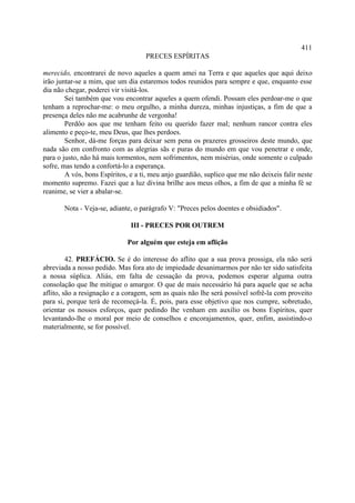 411
                                    PRECES ESPÍRITAS

merecido, encontrarei de novo aqueles a quem amei na Terra e que aqueles que aqui deixo
irão juntar-se a mim, que um dia estaremos todos reunidos para sempre e que, enquanto esse
dia não chegar, poderei vir visitá-los.
        Sei também que vou encontrar aqueles a quem ofendi. Possam eles perdoar-me o que
tenham a reprochar-me: o meu orgulho, a minha dureza, minhas injustiças, a fim de que a
presença deles não me acabrunhe de vergonha!
        Perdôo aos que me tenham feito ou querido fazer mal; nenhum rancor contra eles
alimento e peço-te, meu Deus, que lhes perdoes.
        Senhor, dá-me forças para deixar sem pena os prazeres grosseiros deste mundo, que
nada são em confronto com as alegrias sãs e puras do mundo em que vou penetrar e onde,
para o justo, não há mais tormentos, nem sofrimentos, nem misérias, onde somente o culpado
sofre, mas tendo a confortá-lo a esperança.
        A vós, bons Espíritos, e a ti, meu anjo guardião, suplico que me não deixeis falir neste
momento supremo. Fazei que a luz divina brilhe aos meus olhos, a fim de que a minha fé se
reanime, se vier a abalar-se.

       Nota - Veja-se, adiante, o parágrafo V: "Preces pelos doentes e obsidiados".

                               III - PRECES POR OUTREM

                              Por alguém que esteja em aflição

         42. PREFÁCIO. Se é do interesse do aflito que a sua prova prossiga, ela não será
abreviada a nosso pedido. Mas fora ato de impiedade desanimarmos por não ter sido satisfeita
a nossa súplica. Aliás, em falta de cessação da prova, podemos esperar alguma outra
consolação que lhe mitigue o amargor. O que de mais necessário há para aquele que se acha
aflito, são a resignação e a coragem, sem as quais não lhe será possível sofrê-la com proveito
para si, porque terá de recomeçá-la. É, pois, para esse objetivo que nos cumpre, sobretudo,
orientar os nossos esforços, quer pedindo lhe venham em auxílio os bons Espíritos, quer
levantando-lhe o moral por meio de conselhos e encorajamentos, quer, enfim, assistindo-o
materialmente, se for possível.
 