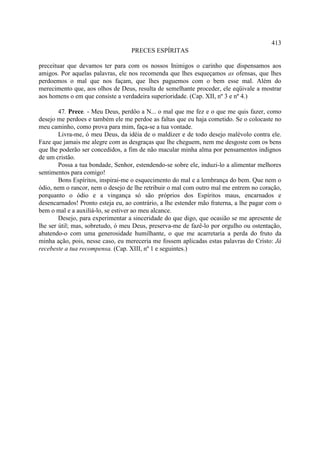 413
                                   PRECES ESPÍRITAS

preceituar que devamos ter para com os nossos Inimigos o carinho que dispensamos aos
amigos. Por aquelas palavras, ele nos recomenda que lhes esqueçamos as ofensas, que lhes
perdoemos o mal que nos façam, que lhes paguemos com o bem esse mal. Além do
merecimento que, aos olhos de Deus, resulta de semelhante proceder, ele eqüivale a mostrar
aos homens o em que consiste a verdadeira superioridade. (Cap. XII, nº 3 e nº 4.)

        47. Prece. - Meu Deus, perdôo a N... o mal que me fez e o que me quis fazer, como
desejo me perdoes e também ele me perdoe as faltas que eu haja cometido. Se o colocaste no
meu caminho, como prova para mim, faça-se a tua vontade.
        Livra-me, ó meu Deus, da idéia de o maldizer e de todo desejo malévolo contra ele.
Faze que jamais me alegre com as desgraças que lhe cheguem, nem me desgoste com os bens
que lhe poderão ser concedidos, a fim de não macular minha alma por pensamentos indignos
de um cristão.
        Possa a tua bondade, Senhor, estendendo-se sobre ele, induzi-lo a alimentar melhores
sentimentos para comigo!
        Bons Espíritos, inspirai-me o esquecimento do mal e a lembrança do bem. Que nem o
ódio, nem o rancor, nem o desejo de lhe retribuir o mal com outro mal me entrem no coração,
porquanto o ódio e a vingança só são próprios dos Espíritos maus, encarnados e
desencarnados! Pronto esteja eu, ao contrário, a lhe estender mão fraterna, a lhe pagar com o
bem o mal e a auxiliá-lo, se estiver ao meu alcance.
        Desejo, para experimentar a sinceridade do que digo, que ocasião se me apresente de
lhe ser útil; mas, sobretudo, ó meu Deus, preserva-me de fazê-lo por orgulho ou ostentação,
abatendo-o com uma generosidade humilhante, o que me acarretaria a perda do fruto da
minha ação, pois, nesse caso, eu mereceria me fossem aplicadas estas palavras do Cristo: Já
recebeste a tua recompensa. (Cap. XIII, nº 1 e seguintes.)
 