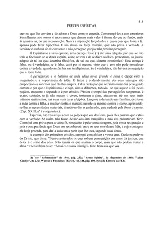 415
                                     PRECES ESPÍRITAS

crer no que lhe convém e de adorar a Deus como o entenda. Constrangê-los a atos exteriores
Semelhantes aos nossos é mostrarmos que damos mais valor à forma do que ao fundo, mais
às aparências, do que à convicção. Nunca a abjuração forçada deu a quem quer que fosse a fé;
apenas pode fazer hipócritas. E um abuso da força material, que não prova a verdade. A
verdade é senhora de si: convence e não persegue, porque não precisa perseguir.
         O Espiritismo é uma opinião, uma crença; fosse (1) até uma religião, por que se não
teria a liberdade de se dizer espírita, como se tem a de se dizer católico, protestante, ou judeu,
adepto de tal ou qual doutrina filosófica, de tal ou qual sistema econômico? Essa crença é
falsa, ou é verdadeira, se é falsa, cairá por si mesma, visto que o erro não pode prevalecer
contra a verdade, quando se faz luz nas inteligências. Se é verdadeira, não haverá perseguição
que a torne falsa.
         A perseguição é o batismo de toda idéia nova, grande e justa e cresce com a
magnitude e a importância da idéia. O furor e o desabrimento dos seus inimigos são
proporcionais ao temor que ela lhes inspira. Tal a razão por que o Cristianismo foi perseguido
outrora e por que o Espiritismo o é hoje, com a diferença, todavia, de que aquele o foi pelos
pagãos, enquanto o segundo o é por cristãos. Passou o tempo das perseguições sangrentas. é
exato; contudo, se já não matam o corpo, torturam a alma, atacam-na até nos seus mais
íntimos sentimentos, nas suas mais caras afeições. Lança-se a desunião nas famílias, excita-se
a mãe contra a filha, a mulher contra o marido; investe-se mesmo contra o corpo, agravando-
se-lhe as necessidades materiais, tirando-se-lhe o ganha-pão, para reduzir pela fome o crente.
(Cap. XXIII, nº 9 e seguintes.)
         Espíritas, não vos aflijais com os golpes que vos desfiram, pois eles provam que estais
com a verdade. Se assim não fosse, deixar-vos-iam tranqüilos e não vos procurariam ferir.
Constitui uma prova para a vossa fé, porquanto é pela vossa coragem, pela vossa resignação e
pela vossa paciência que Deus vos reconhecerá entre os seus servidores fiéis, a cuja contagem
ele hoje procede, para dar a cada um a parte que lhe toca, segundo suas obras.
         A exemplo dos primeiros cristãos, carregai com altivez a vossa cruz. Crede na palavra
do Cristo, que disse: "Bem-aventurados os que sofrem perseguição por amor da justiça, que
deles é o reino dos céus. Não temais os que matam o corpo, mas que não podem matar a
alma." Ele também disse: "Amai os vossos inimigos, fazei bem aos que vos

       _______________
       (1) Ver "Reformador" de 1946, pág. 253; "Revue Spirite", de dezembro de 1868; "Allan
Kardec", de Zêus Wantuil e Francisco Thiesen, vol. III, pág. 100. Nota da Editora da FEB.
 