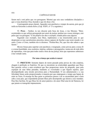 416
                                     CAPÍTULO XXVIII

fazem mal e orai pelos que vos perseguem. Mostrai que sois seus verdadeiros discípulos e
que a vossa doutrina é boa, fazendo o que ele disse e fez.
        A perseguição pouco durará. Aguardai com paciência o romper da aurora, pois que já
rutila no horizonte a estrela d'alva. (Cap. XXIV, nº 13 e seguintes.)

        52. Prece. - Senhor, tu nos disseste pela boca de Jesus, o teu Messias: "Bem-
aventurados os que sofrem perseguição por amor da justiça; perdoai aos vossos inimigos; orai
pelos que vos persigam." E ele próprio nos deu o exemplo, orando pelos seus algozes.
        Seguindo esse exemplo, meu Deus, imploramos a tua misericórdia para os que
desprezam os teus sacratíssimos preceitos, únicos capazes de facultar a paz neste mundo e no
outro. Como o Cristo, também nós te dizemos: "Perdoa-lhes, Pai, que eles não sabem o que
fazem."
        Dá-nos forças para suportar com paciência e resignação, como provas para a nossa fé
e a nossa humildade, seus escárnios, injúrias, calúnias e perseguições; isenta-nos de toda idéia
de represálias, visto que para todos soará a hora da tua justiça, hora que esperamos submissos
à tua vontade santa.

                           Por uma criança que acaba te nascer

        53. PREFÁCIO. Somente depois de terem passado pelas provas da vida corpórea,
chegam à perfeição os Espíritos. Os que se encontram na erraticidade aguardam que Deus
lhes permita volver a uma existência que lhes proporcione meios de progredir, quer pela
expiação de suas faltas passadas, mediante as vicissitudes a que fiquem sujeitos, quer
desempenhando uma missão proveitosa para a Humanidade. O seu adiantamento e a sua
felicidade futura serão proporcionados à maneira por que empreguem o tempo que hajam de
estar na Terra. O encargo de lhes guiar os primeiros passos e de os encaminhar para o bem
cabe a seus pais, que responderão perante Deus pelo desempenho que derem a esse mandato.
Para lhos facilitar, foi que Deus fez do amor paterno e do amor filial uma lei da Natureza, lei
que jamais se transgride impunemente.
 