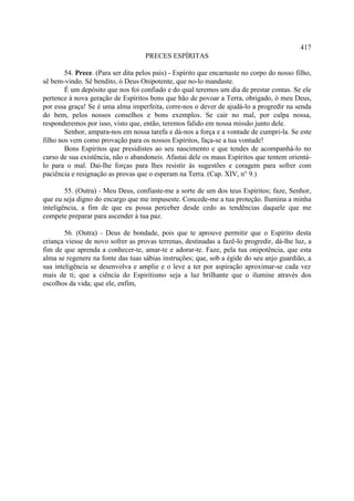 417
                                    PRECES ESPÍRITAS

        54. Prece. (Para ser dita pelos pais) - Espírito que encarnaste no corpo do nosso filho,
sê bem-vindo. Sê bendito, ó Deus Onipotente, que no-lo mandaste.
        É um depósito que nos foi confiado e do qual teremos um dia de prestar contas. Se ele
pertence à nova geração de Espíritos bons que hão de povoar a Terra, obrigado, ó meu Deus,
por essa graça! Se é uma alma imperfeita, corre-nos o dever de ajudá-lo a progredir na senda
do bem, pelos nossos conselhos e bons exemplos. Se cair no mal, por culpa nossa,
responderemos por isso, visto que, então, teremos falido em nossa missão junto dele.
        Senhor, ampara-nos em nossa tarefa e dá-nos a força e a vontade de cumpri-la. Se este
filho nos vem como provação para os nossos Espíritos, faça-se a tua vontade!
        Bons Espíritos que presidistes ao seu nascimento e que tendes de acompanhá-lo no
curso de sua existência, não o abandoneis. Afastai dele os maus Espíritos que tentem orientá-
lo para o mal. Dai-lhe forças para lhes resistir às sugestões e coragem para sofrer com
paciência e resignação as provas que o esperam na Terra. (Cap. XIV, n° 9.)

        55. (Outra) - Meu Deus, confiaste-me a sorte de um dos teus Espíritos; faze, Senhor,
que eu seja digno do encargo que me impuseste. Concede-me a tua proteção. Ilumina a minha
inteligência, a fim de que eu possa perceber desde cedo as tendências daquele que me
compete preparar para ascender à tua paz.

        56. (Outra) - Deus de bondade, pois que te aprouve permitir que o Espírito desta
criança viesse de novo sofrer as provas terrenas, destinadas a fazê-lo progredir, dá-lhe luz, a
fim de que aprenda a conhecer-te, amar-te e adorar-te. Faze, pela tua onipotência, que esta
alma se regenere na fonte das tuas sábias instruções; que, sob a égide do seu anjo guardião, a
sua inteligência se desenvolva e amplie e o leve a ter por aspiração aproximar-se cada vez
mais de ti; que a ciência do Espiritismo seja a luz brilhante que o ilumine através dos
escolhos da vida; que ele, enfim,
 