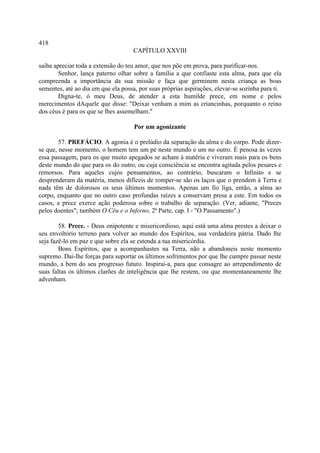 418
                                     CAPÍTULO XXVIII

saiba apreciar toda a extensão do teu amor, que nos põe em prova, para purificar-nos.
        Senhor, lança paterno olhar sobre a família a que confiaste esta alma, para que ela
compreenda a importância da sua missão e faça que germinem nesta criança as boas
sementes, até ao dia em que ela possa, por suas próprias aspirações, elevar-se sozinha para ti.
        Digna-te, ó meu Deus, de atender a esta humilde prece, em nome e pelos
merecimentos dAquele que disse: "Deixai venham a mim as criancinhas, porquanto o reino
dos céus é para os que se lhes assemelham."

                                     Por um agonizante

        57. PREFÁCIO. A agonia é o prelúdio da separação da alma e do corpo. Pode dizer-
se que, nesse momento, o homem tem um pé neste mundo e um no outro. É penosa às vezes
essa passagem, para os que muito apegados se acham à matéria e viveram mais para os bens
deste mundo do que para os do outro, ou cuja consciência se encontra agitada pelos pesares e
remorsos. Para aqueles cujos pensamentos, ao contrário, buscaram o Infinito e se
desprenderam da matéria, menos difíceis de romper-se são os laços que o prendem à Terra e
nada têm de dolorosos os seus últimos momentos. Apenas um fio liga, então, a alma ao
corpo, enquanto que no outro caso profundas raízes a conservam presa a este. Em todos os
casos, a prece exerce ação poderosa sobre o trabalho de separação. (Ver, adiante, "Preces
pelos doentes"; também O Céu e o Inferno, 2ª Parte, cap. I - "O Passamento".)

        58. Prece. - Deus onipotente e misericordioso, aqui está uma alma prestes a deixar o
seu envoltório terreno para volver ao mundo dos Espíritos, sua verdadeira pátria. Dado lhe
seja fazê-lo em paz e que sobre ela se estenda a tua misericórdia.
        Bons Espíritos, que a acompanhastes na Terra, não a abandoneis neste momento
supremo. Dai-lhe forças para suportar os últimos sofrimentos por que lhe cumpre passar neste
mundo, a bem do seu progresso futuro. Inspirai-a, para que consagre ao arrependimento de
suas faltas os últimos clarões de inteligência que lhe restem, ou que momentaneamente lhe
advenham.
 