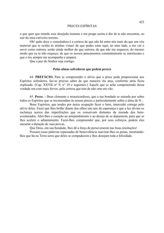 423
                                    PRECES ESPÍRITAS

o que quer que retarde esse desejado instante e me poupe assim à dor de te não encontrar, ao
sair do meu cativeiro terreno.
        Oh! quão doce e consoladora é a certeza de que não há entre nós mais do que um véu
material que te oculta às minhas vistas! de que podes estar aqui, ao meu lado, a me ver e
ouvir como outrora, senão ainda melhor do que outrora; de que não me esqueces, do mesmo
modo que eu te não esqueço; de que os nossos pensamentos constantemente se entreluzam e
que o teu sempre me acompanha e ampara.
        Que a paz do Senhor seja contigo.

                         Pelas almas sofredoras que pedem preces

        64. PREFÁCIO. Para se compreender o alívio que a prece pode proporcionar aos
Espíritos sofredores, faz-se preciso saber de que maneira ela atua, conforme atrás ficou
explicado. (Cap. XXVII, n° 9, n° 18 e seguintes.) Aquele que se ache compenetrado dessa
verdade ora com mais fervor, pela certeza que tem de não orar em vão.

        65. Prece. - Deus clemente e misericordioso, que a tua bondade se estenda por sobre
todos os Espíritos que se recomendam às nossas preces e particularmente sobre a alma de N...
        Bons Espíritos, que tendes por única ocupação fazer o bem, intercedei comigo pelo
alívio deles. Fazei que lhes brilhe diante dos olhos um raio de esperança e que a luz divina os
esclareça acerca das imperfeições que os conservam distantes da morada dos bem-
aventurados. Abri-lhes o coração ao arrependimento e ao desejo de se depurarem, para que se
lhes acelere o adiantamento. Fazei-lhes compreender que, por seus esforços, podem eles
encurtar a duração de suas provas.
        Que Deus, em sua bondade, lhes dê a força de perseverarem nas boas resoluções!
        Possam essas palavras repassadas de benevolência suavizar-lhes as penas, mostrando-
lhes que há na Terra seres que deles se compadecem e lhes desejam toda a felicidade.
 