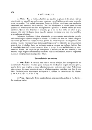 424
                                    CAPÍTULO XXVIII

        66. (Outra) - Nós te pedimos, Senhor, que espalhes as graças do teu amor e da tua
misericórdia por todos Os que sofrem, quer no espaço como Espíritos errantes, quer entre nós
como encarnados. Tem piedade das nossas fraquezas. Falíveis nos fizeste, mas dando-nos
capacidade para resistir ao mal e vencê-lo. Que a tua misericórdia se estenda sobre todos os
que não hão podido resistir aos seus maus pendores e que ainda se deixam arrastar por maus
caminhos. Que os bons Espíritos os cerquem; que a tua luz lhes brilhe aos olhos e que,
atraídos pelo calor vivificante dessa luz, eles venham prosternar-se a teus pés, humildes,
arrependidos e submissos.
        Pedimos-te, igualmente, Pai de misericórdia, por aqueles dos nossos irmãos que não
tiveram forças para suportar suas provas terrenas. Tu, Senhor, nos deste um fardo a carregar e
só aos teus pés temos de o depor. Grande, porém, é a nossa fraqueza e a coragem nos falta
algumas vezes no curso da jornada. Compadece-te desses servos indolentes que abandonaram
antes da hora o trabalho. Que a tua justiça os poupe, e consente que os bons Espíritos lhes
levem alivio, consolações e esperanças no futuro. A perspectiva do perdão fortalece a alma;
mostra-a, Senhor, aos culpados que desesperam e, sustentados por essa esperança, eles
haurirão forças na grandeza mesma de suas faltas e de seus sofrimentos, a fim de resgatarem
o passado e se prepararem a conquistar o futuro.

                                Por um inimigo que morreu

       67. PREFÁCIO. A caridade para com os nossos inimigos deve acompanhá-los ao
além-túmulo. Precisamos ponderar que o mal que eles nos fizeram foi para nós uma prova,
que há de ter sido propícia ao nosso adiantamento, se a soubemos aproveitar. Pode ternos
sido, mesmo, de maior proveito do que as aflições puramente materiais, pelo fato de nos
haver facultado juntar, à coragem e à resignação, a caridade e o esquecimento das ofensas.
(Cap. X, n° 6; cap. XII, n° 5 e n° 6.)

       68. Prece. - Senhor, foi do teu agrado chamar, antes da minha, a alma de N... Perdôo-
lhe o mal que me fez
 