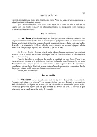 425
                                   PRECES ESPÍRITAS

e as más intenções que nutriu com referência a mim. Possa ele ter pesar disso, agora que já
não alimenta as ilusões deste mundo.
        Que a tua misericórdia, meu Deus, desça sobre ele e afaste de mim a idéia de me
alegrar com a sua morte. Se incorri em faltas para com ele, que mas perdoe, como eu esqueço
as que cometeu para comigo.

                                     Por um criminoso

        69. PREFÁCIO. Se a eficácia das preces fosse proporcional à extensão delas, as mais
longas deveriam ficar reservadas para os mais culpados, porque mais lhes são elas necessárias
do que àqueles que santamente viveram. Recusá-las aos criminosos é faltar com a caridade e
desconhecer a misericórdia de Deus; julgá-las inúteis, quando um homem haja praticado tal
ou tal erro, fora prejulgar a justiça do Altíssimo. (Cap. XI, n° 14.)

        70. Prece. - Senhor, Deus de misericórdia, não repilas esse criminoso que acaba de
deixar a Terra. A justiça dos homens o castigou, mas não o isentou da tua, se o remorso não
lhe penetrou o coração.
        Tira-lhe dos olhos a venda que lhe oculta a gravidade de suas faltas. Possa o seu
arrependimento merecer de ti acolhimento benévolo e abrandar os sofrimentos de sua alma!
Possam também as nossas preces e a intercessão dos bons Espíritos levar-lhe esperança e
consolação; inspirar-lhe o desejo de reparar suas ações más numa nova existência e dar-lhe
forças para não sucumbir nas novas lutas em que se empenhar!
        Senhor, tem piedade dele!

                                      Por um suicida

        71. PREFÁCIO. Jamais tem o homem o direito de dispor da sua vida, porquanto só a
Deus cabe retirá-lo do cativeiro da Terra, quando o julgue oportuno. Todavia, a justiça divina
pode abrandar-lhe os rigores, de acordo com as circunstâncias, reservando, porém, toda a
severidade para com aquele que se quis subtrair às provas da vida. O suicida é qual
prisioneiro que se evade da prisão, antes de cumprida
 