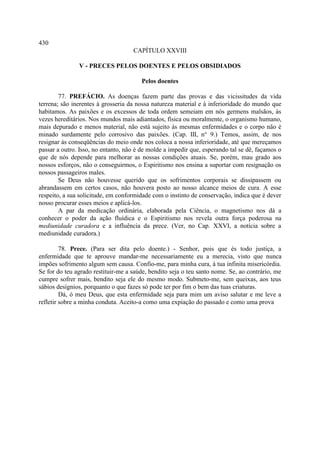 430
                                    CAPÍTULO XXVIII

               V - PRECES PELOS DOENTES E PELOS OBSIDIADOS

                                       Pelos doentes

        77. PREFÁCIO. As doenças fazem parte das provas e das vicissitudes da vida
terrena; são inerentes à grosseria da nossa natureza material e à inferioridade do mundo que
habitamos. As paixões e os excessos de toda ordem semeiam em nós germens malsãos, às
vezes hereditários. Nos mundos mais adiantados, física ou moralmente, o organismo humano,
mais depurado e menos material, não está sujeito às mesmas enfermidades e o corpo não é
minado surdamente pelo corrosivo das paixões. (Cap. III, n° 9.) Temos, assim, de nos
resignar às conseqüências do meio onde nos coloca a nossa inferioridade, até que mereçamos
passar a outro. Isso, no entanto, não é de molde a impedir que, esperando tal se dê, façamos o
que de nós depende para melhorar as nossas condições atuais. Se, porém, mau grado aos
nossos esforços, não o conseguirmos, o Espiritismo nos ensina a suportar com resignação os
nossos passageiros males.
        Se Deus não houvesse querido que os sofrimentos corporais se dissipassem ou
abrandassem em certos casos, não houvera posto ao nosso alcance meios de cura. A esse
respeito, a sua solicitude, em conformidade com o instinto de conservação, indica que é dever
nosso procurar esses meios e aplicá-los.
        A par da medicação ordinária, elaborada pela Ciência, o magnetismo nos dá a
conhecer o poder da ação fluídica e o Espiritismo nos revela outra força poderosa na
mediunidade curadora e a influência da prece. (Ver, no Cap. XXVI, a notícia sobre a
mediunidade curadora.)

         78. Prece. (Para ser dita pelo doente.) - Senhor, pois que és todo justiça, a
enfermidade que te aprouve mandar-me necessariamente eu a merecia, visto que nunca
impões sofrimento algum sem causa. Confio-me, para minha cura, à tua infinita misericórdia.
Se for do teu agrado restituir-me a saúde, bendito seja o teu santo nome. Se, ao contrário, me
cumpre sofrer mais, bendito seja ele do mesmo modo. Submeto-me, sem queixas, aos teus
sábios desígnios, porquanto o que fazes só pode ter por fim o bem das tuas criaturas.
         Dá, ó meu Deus, que esta enfermidade seja para mim um aviso salutar e me leve a
refletir sobre a minha conduta. Aceito-a como uma expiação do passado e como uma prova
 