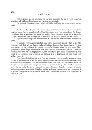 434
                                    CAPÍTULO XXVIII

        Bons Espíritos que me assistis e tu, seu anjo guardião, dai-me o vosso concurso;
ajudai-me a livrá-lo do fluido impuro em que se acha envolvido.
        Em nome de Deus Onipotente, adjuro o Espírito malfazejo que o atormenta a que se
retire.

        84. Prece. (Pelo Espírito obsessor.) - Deus infinitamente bom, a tua misericórdia
imploro para o Espírito que obsidia N... Faze-lhe entrever as divinas claridades, a fim de que
reconheça falso o caminho por onde enveredou. Bons Espíritos, ajudai-me a fazer-lhe
compreender que ele tudo tem a perder, praticando o mal, e tudo a ganhar, fazendo o bem.
        Espírito que te comprazes em atormentar N..., escuta-me, pois que te falo em nome de
Deus.
        Se quiseres refletir, compreenderás que o mal nunca sobrepujará o bem e que não
podes ser mais forte do que Deus e os bons Espíritos. Possível lhes fora preservar N... dos
teus ataques; se não o fizeram, foi porque ele (ou ela) tinha de passar por uma prova. Mas,
quando essa prova chegar a seu termo, toda ação sobre tua vitima te será vedada. O mal que
lhe houveres feito, em vez de prejudicá-la, terá contribuído para o seu adiantamento e para
torná-la por isso mais feliz. Assim, a tua maldade tê-la-ás empregado em pura perda e se
voltará contra ti.
        Deus, que é Todo-Poderoso, e os Espíritos superiores, seus delegados, mais poderosos
do que tu, serão capazes de pôr fim a essa obsessão e a tua tenacidade se quebrará de encontro
a essa autoridade suprema. Mas, por isso mesmo que é bom, quer Deus deixar-te o mérito de
fazeres que ela cesse pela tua própria vontade. E uma mora que te concede; se não a
aproveitares, sofrer-lhe-ás as deploráveis conseqüências. Grandes castigos e cruéis
sofrimentos te esperarão. Serás forçado a suplicar a piedade e as preces da tua vítima, que já
te perdoa e ora por ti, o que constitui grande merecimento aos olhos de Deus e apressará a
libertação dela.
 
