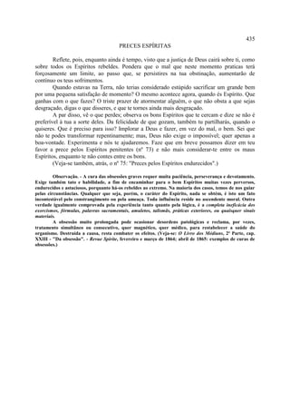 435
                                        PRECES ESPÍRITAS

        Reflete, pois, enquanto ainda é tempo, visto que a justiça de Deus cairá sobre ti, como
sobre todos os Espíritos rebeldes. Pondera que o mal que neste momento praticas terá
forçosamente um limite, ao passo que, se persistires na tua obstinação, aumentarão de
contínuo os teus sofrimentos.
        Quando estavas na Terra, não terias considerado estúpido sacrificar um grande bem
por uma pequena satisfação de momento? O mesmo acontece agora, quando és Espírito. Que
ganhas com o que fazes? O triste prazer de atormentar alguém, o que não obsta a que sejas
desgraçado, digas o que disseres, e que te tornes ainda mais desgraçado.
        A par disso, vê o que perdes; observa os bons Espíritos que te cercam e dize se não é
preferível à tua a sorte deles. Da felicidade de que gozam, também tu partilharás, quando o
quiseres. Que é preciso para isso? Implorar a Deus e fazer, em vez do mal, o bem. Sei que
não te podes transformar repentinamente; mas, Deus não exige o impossível; quer apenas a
boa-vontade. Experimenta e nós te ajudaremos. Faze que em breve possamos dizer em teu
favor a prece pelos Espíritos penitentes (nº 73) e não mais considerar-te entre os maus
Espíritos, enquanto te não contes entre os bons.
        (Veja-se também, atrás, o nº 75: "Preces pelos Espíritos endurecidos".)

         Observação. - A cura das obsessões graves requer muita paciência, perseverança e devotamento.
Exige também tato e habilidade, a fim de encaminhar para o bem Espíritos muitas vezes perversos,
endurecidos e astuciosos, porquanto há-os rebeldes ao extremo. Na maioria dos casos, temos de nos guiar
pelas circunstâncias. Qualquer que seja, porém, o caráter do Espírito, nada se obtém, é isto um fato
incontestável pelo constrangimento ou pela ameaça. Toda influência reside no ascendente moral. Outra
verdade igualmente comprovada pela experiência tanto quanto pela lógica, é a completa ineficácia dos
exorcismos, fórmulas, palavras sacramentais, amuletos, talismãs, práticas exteriores, ou quaisquer sinais
materiais.
         A obsessão muito prolongada pode ocasionar desordens patológicas e reclama, por vezes,
tratamento simultâneo ou consecutivo, quer magnético, quer médico, para restabelecer a saúde do
organismo. Destruída a causa, resta combater os efeitos. (Veja-se: O Livro dos Médiuns, 2ª Parte, cap.
XXIII - "Da obsessão". - Revue Spirite, fevereiro e março de 1864; abril de 1865: exemplos de curas de
obsessões.)
 