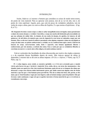 45
                                           INTRODUÇÃO

         Assim, ilude-se a si mesmo o homem que considera as coisas de modo terra-a-terra,
do ponto de vista material. Para as apreciar com justeza, tem de as ver do alto, isto é, do
ponto de vista espiritual. Aquele, pois, que está de posse da verdadeira sabedoria, tem de
isolar do corpo a alma, para ver com os olhos do Espírito. E o que ensina oEspiritismo. (Cap.
II, nº 5.)

 III. Enquanto tivermos o nosso corpo e a alma se achar mergulhado nessa corrupção, nunca possuiremos
o objeto dos nossos desejos: a verdade. Com efeito, o corpo nos suscita mil obstáculos pela necessidade em
que nas achamos de cuidar dele. Ao demais, ele nos enche de desejos, de apetites, de temores, de mil
quimeras e de mil tolices, de maneira que, com ele, impossível se nos torna ser ajuizados, sequer por um
instante. Mas, se não nos é possível conhecer puramente coisa alguma, enquanto a alma nos está ligada ao
corpo, de duas uma: ou jamais conheceremos a verdade, ou só a conheceremos após a morte. Libertos da
loucura do corpo, conversaremos então, lícito é esperá-lo, com homens igualmente libertos e
conheceremos, por nós mesmos, a essência das coisas. Essa a razão por que os verdadeiros filósofos se
exercitam em morrer e a morte não se lhes afigura, de modo nenhum, temível.

    Está ai o princípio das faculdades da alma obscurecidas por motivo dos órgãos corporais
e o da expansão dessas faculdades depois da morte. Mas trata-se apenas de almas já
depuradas; o mesmo não se dá com as almas impuras. (O Céu e o Inferno, 1ª Parte, cap. II; 2ª
Parte, cap. I.)

     IV. A alma impura, nesse estado, se encontra oprimida e se vê de novo arrastado para o mundo
visível, pelo horror do que é invisível e imaterial. Erra, então, diz-se, em torno dos monumentos e dos
túmulos, junto aos quais já se têm visto tenebrosos fantasmas, quais devem ser as imagens das almas que
deixaram o corpo sem estarem ainda inteiramente puras, que ainda conservam alguma coisa do forma
material, o que faz que a vista humana possa percebê-las. Não são as almas dos bons; silo, porém, as dos
maus, que se vêem forçadas a vagar por esses lugares, onde arrastam consigo a pena do primeira vida que
tiveram e onde continuam a vagar até que os apetites inerentes à forma material de que se revestiram as
reconduzam a um corpo.
 