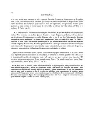 48
                                           INTRODUÇÃO

tivo para o mal; que o mau tem tudo a ganhar do nada. Somente o homem que se despojou
dos vícios e se enriqueceu de virtudes, pode esperar com tranqúilidade o despertar na outra
vida. Por meio de exemplos, que todos os dias nos apresenta, o Espiritismo mostra quão
penoso é, para o mau, o passar desta à outra vida, a entrada na vida futura. (O Céu e o
Inferno, 2ª Parte, cap. 1.)

    X. O corpo conserva bem impressos os vestígios dos cuidados de que foi objeto e dos acidentes que
sofreu. Dá-se o mesmo com a alma. Quando despida do corpo, ela guarda, evidentes, os traços do seu
caráter, de suas afeições e as marcas que lhe deixaram todos os atos de sua visa. Assim, a maior desgraça
que pode acontecer ao homem é ir para o outro mundo com a alma carregado de crimes. Vês, Cálicles,
que nem tu, nem Pólux, nem Górgias podereis provar que devamos levar outra vida que nos seja útil
quando estejamos do outro lado. De tantas opiniões diversas, a única que permanece inabalável é a de que
mais vale receber do que cometer uma injustiça e que, acima de tudo, devemos cuidar, não de parecer,
mas de ser homem de bem. (Colóquios de Sócrates com seus discípulos, na prisão.)

 Depara-se-nos aqui outro ponto capital, confirmado hoje pela experiência: o de que a alma
não depurada conserva as idéias, as tendências, o caráter e as paixões que teve na Terra. Não
é inteiramente cristã esta máxima: mais vale receber do que cometer uma injustiça? O
mesmo pensamento exprimiu Jesus, usando desta figura: "Se alguém vos bater numa face,
apresentai-lhe a outra." (Cap. XII, nº 7 e nº 8.)

 XI. De duas uma: ou a morte é uma destruição absoluta, ou é passagem da alma para outro lugar. Se
tudo tem de extinguir-se, a morte será como uma dessas raras noites que passamos sem sonho e sem
nenhuma consciência de nós mesmos. Todavia, se a morte é apenas uma mudança de morada, a passagem
para o lugar onde os mortos se têm de reunir, que felicidade a de encontrarmos lá aqueles a quem
conhecemos! O meu maior prazer seria examinar de perto os habitantes dessa outra morada e distinguir
lá, como aqui, os que são dignos dos que se julgam tais e não o são. Mas, é tempo de nos separarmos, eu
para morrer, vós para viverdes. (Sócrates aos seus juizes.)
 