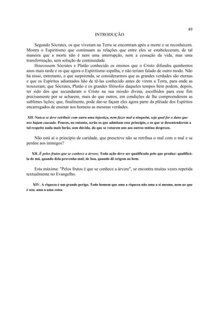 49
                                            INTRODUÇÃO

     Segundo Sócrates, os que viveram na Terra se encontram após a morte e se reconhecem.
Mostra o Espiritismo que continuam as relações que entre eles se estabeleceram, de tal
maneira que a morte não é nem uma interrupção, nem a cessação da vida, mas uma
transformação, sem solução de continuidade.
     Houvessem Sócrates e Platão conhecido os ensinos que o Cristo difundiu quinhentos
anos mais tarde e os que agora o Espiritismo espalha, e não teriam falado de outro modo. Não
há nisso, entretanto, o que surpreenda, se considerarmos que as grandes verdades são eternas
e que os Espíritos adiantados hão de tê-las conhecido antes de virem a Terra, para onde as
trouxeram; que Sócrates, Platão e os grandes filósofos daqueles tempos bem podem, depois,
ter sido dos que secundaram o Cristo na sua missão divina, escolhidos para esse fim
precisamente por se acharem, mais do que outros, em condições de lhe compreenderem as
sublimes lições; que, finalmente, pode dar-se façam eles agora parte da plêiade dos Espíritos
encarregados de ensinar aos homens as mesmas verdades.

 XII. Nunca se deve retribuir com outra uma injustiça, nem fazer mal a ninguém, seja qual for o dano que
nos hajam causado. Poucos, no entanto, serão os que admitam esse principio, e os que se desentenderem a
tal respeito nada mais farão, sem dúvida. do que se votarem uns aos outros mútuo desprezo.

    Não está aí o princípio de caridade, que prescreve não se retribua o mal com o mal e se
perdoe aos inimigos?

    XII. É pelos frutos que se conhece a árvore. Toda ação deve ser qualificada pelo que produz: qualificá-
la de má, quando dela provenha mal; de boa, quando dê origem ao bem.

     Esta máxima: "Pelos frutos é que se conhece a árvore", se encontra muitas vezes repetida
textualmente no Evangelho.

    XIV. A riqueza é um grande perigo. Todo homem que ama a riqueza não ama a si mesmo, nem ao que
é seu; ama a uma coisa
 