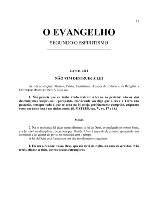53



                  O EVANGELHO
                        SEGUNDO O ESPIRITISMO
                      __________________________________




                                       CAPÍTULO I

                            NÃO VIM DESTRUIR A LEI

       As três revelações: Moisés, Cristo, Espiritismo. Aliança da Ciência e da Religião. -
Instruções dos Espíritos: A nova era.

       1. Não penseis que eu tenha vindo destruir a lei ou os profetas: não os vim
destruir, mas cumpri-los: - porquanto, em verdade vos digo que o céu e a Terra não
passarão, sem que tudo o que se acha na lei esteja perfeitamente cumprido, enquanto
reste um único iota e um único ponto. (S. MATEUS, cap. V, vv. 17 e 18.)


                                           Moisés

        2. Na lei moisaica, há duas partes distintas: a lei de Deus, promulgada no monte Sinai,
e a lei civil ou disciplinar, decretada por Moisés. Uma é invariável; a outra, apropriada aos
costumes e ao caráter do povo, se modifica com o tempo.
        A lei de Deus está formulada nos dez mandamentos seguintes:

        I. Eu sou o Senhor, vosso Deus, que vos tirei do Egito, da casa da servidão. Não
tereis, diante de mim, outros deuses estrangeiros.
 