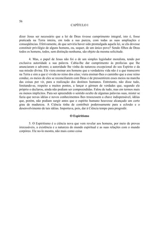 56
                                        CAPÍTULO I


dizer Jesus ser necessário que a lei de Deus tivesse cumprimento integral, isto é, fosse
praticada na Terra inteira, em toda a sua pureza, com todas as suas ampliações e
conseqüências. Efetivamente, de que serviria haver sido promulgada aquela lei, se ela devesse
constituir privilégio de alguns homens, ou, sequer, de um único povo? Sendo filhos de Deus
todos os homens, todos, sem distinção nenhuma, são objeto da mesma solicitude.

       4. Mas, o papel de Jesus não foi o de um simples legislador moralista, tendo por
exclusiva autoridade a sua palavra. Cabia-lhe dar cumprimento às profecias que lhe
anunciaram o advento; a autoridade lhe vinha da natureza excepcional do seu Espírito e da
sua missão divina. Ele viera ensinar aos homens que a verdadeira vida não é a que transcorre
na Terra e sim a que é vivida no reino dos céus; viera ensinar-lhes o caminho que a esse reino
conduz, os meios de eles se reconciliarem com Deus e de pressentirem esses meios na marcha
das coisas por vir, para a realização dos destinos humanos. Entretanto, não disse tudo,
limitando-se, respeito a muitos pontos, a lançar o gérmen de verdades que, segundo ele
próprio o declarou, ainda não podiam ser compreendidas. Falou de tudo, mas em termos mais
ou menos implícitos. Para ser apreendido o sentido oculto de algumas palavras suas, mister se
fazia que novas idéias e novos conhecimentos lhes trouxessem a chave indispensável, idéias
que, porém, não podiam surgir antes que o espírito humano houvesse alcançado um certo
grau de madureza. A Ciência tinha de contribuir poderosamente para a eclosão e o
desenvolvimento de tais idéias. Importava, pois, dar à Ciência tempo para progredir.

                                       O Espiritismo

        5. O Espiritismo é a ciência nova que vem revelar aos homens, por meio de provas
irrecusáveis, a existência e a natureza do mundo espiritual e as suas relações com o mundo
corpóreo. Ele no-lo mostra, não mais como coisa
 