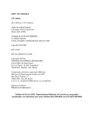 ISBN - 85-7328-046-8

112ª edição

Do 2.706º ao 2.755º milheiro

Título do original francês:
L'Évangile selon le Spiritisme
(Paris, abril- 1864)

Tradução de GUILLON RIBEIRO
3a. edição francesa
revista, corrigida e modificada pelo autor em 1866

Capa de CECCONI

B.N. 6.832

007-AA; 000.05-O; 5/1996

Copyright 1944 by
FEDERAÇÃO ESPÍRITA BRASILEIRA
(Casa-Máter do Espiritismo)
Av. L-2 Norte - Q. 603- Conjunto F
70830-030 - Brasília - DF - Brasil

Composição, fotolitos e impressão offset das
Oficinas do Departamento Gráfico da FEB
Rua Souza Valente, 17
20941-040 - Rio, RJ- Brasil
C.G. C. nº. 33.644.857/0002-84 I.E. no. 81.600.503

Impresso no Brasil
PRESITA EN BRAZILO


    Pedidos de livros à FEB - Departamento Editorial, via Correio ou, em grandes
encomendas, via rodoviário: por carta, telefone (021) 589-6020, ou FAX (021) 589-6838.
 