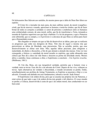60
                                       CAPÍTULO I

Os holocaustos lhes falavam aos sentidos, do mesmo passo que a idéia de Deus lhes falava ao
espírito.
         O Cristo foi o iniciador da mais pura, da mais sublime moral, da moral evangélico-
cristã, que há de renovar o mundo, aproximar os homens e torná-los irmãos; que há de fazer
brotar de todos os corações a caridade e o amor do próximo e estabelecer entre os humanos
uma solidariedade comum; de uma moral, enfim, que há de transformar a Terra, tornando-a
morada de Espíritos superiores aos que hoje a habitam. E a lei do progresso, a que a Natureza
está submetida, que se cumpre, e o Espiritismo é a alavanca de que Deus se utiliza para fazer
que a Humanidade avance.
         São chegados os tempos em que se hão de desenvolver as idéias, para que se realizem
os progressos que estão nos desígnios de Deus. Têm elas de seguir a mesma rota que
percorreram as idéias de liberdade, suas precursoras. Não se acredite, porém, que esse
desenvolvimento se efetue sem lutas. Não; aquelas idéias precisam, para atingirem a
maturidade, de abalos e discussões, a fim de que atraiam a atenção das massas. Uma vez isso
conseguido, a beleza e a santidade da moral tocarão os espíritos, que então abraçarão uma
ciência que lhes dá a chave da vida futura e descerra as portas da felicidade eterna. Moisés
abriu o caminho; Jesus continuou a obra; o Espiritismo a concluirá. - Um Espírito israelita.
(Mulhouse, 1861.)

        10. Um dia, Deus, em sua inesgotável caridade, permitiu que o homem visse a
verdade varar as trevas. Esse dia foi o do advento do Cristo. Depois da luz viva, voltaram as
trevas. Após alternativas de verdade e obscuridade, o mundo novamente se perdia. Então,
semelhantemente aos profetas do Antigo Testamento, os Espíritos se puseram a falar e a vos
advertir. O mundo está abalado em seus fundamentos; reboará o trovão. Sede firmes!
        O Espiritismo é de ordem divina, pois que se assenta nas próprias leis da Natureza, e
estai certos de que tudo o que é de ordem divina tem grande e útil objetivo. O vosso mundo
se perdia; a Ciência, desenvolvida à custa do que é de ordem moral, mas conduzindo-vos ao
bem-estar
 