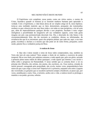 65
                           MEU REINO NÃO É DESTE MUNDO

        O Espiritismo veio completar, nesse ponto, como em vários outros, o ensino do
Cristo, fazendo-o quando os homens já se mostram maduros bastante para apreender a
verdade. Com o Espiritismo, a vida futura deixa de ser simples artigo de fé, mera hipótese;
torna-se uma realidade material, que os latos demonstram, porquanto são testemunhas
oculares os que a descrevem nas suas fases todas e em todas as suas peripécias, e de tal sorte
que, além de impossibilitarem qualquer dúvida a esse propósito, facultam à mais vulgar
inteligência a possibilidade de imaginá-la sob seu verdadeiro aspecto, como toda gente
imagina um país cuja pormenorizada descrição leia. Ora, a descrição da vida futura é tão
circunstanciadamente feita, são tão racionais as condições, ditosas ou infortunadas, da
existência dos que lá se encontram, quais eles próprios pintam, que cada um, aqui, a seu mau
grado, reconhece e declara a si mesmo que não pode ser de outra forma, porquanto, assim
sendo, patente fica a verdadeira justiça de Deus.

                                     A realeza de Jesus

        4. Que não é deste mundo o reino de Jesus todos compreendem, mas, também na
Terra não terá ele uma realeza? Nem sempre o título de rei implica o exercício do poder
temporal. Dá-se esse título, por unânime consenso, a todo aquele que, pelo seu gênio, ascende
à primeira plana numa ordem de idéias quaisquer, a todo aquele que domina o seu século e
influi sobre o progresso da Humanidade. E nesse sentido que se costuma dizer: o rei ou
príncipe dos filósofos, dos artistas, dos poetas, dos escritores, etc. Essa realeza, oriunda do
mérito pessoal, consagrada pela posteridade, não revela, muitas vezes, preponderância bem
maior do que a que cinge a coroa real? Imperecível é a primeira, enquanto esta outra é joguete
das vicissitudes; as gerações que se sucedem à primeira sempre a bendizem, ao passo que, por
vezes, amaldiçoam a outra. Esta, a terrestre, acaba com a vida; a realeza moral se prolonga e
mantém o seu poder, governa, sobretu-
 