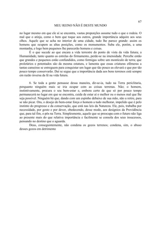 67
                          MEU REINO NÃO É DESTE MUNDO

no lugar mesmo em que ele aí se encontra, vastas proporções assume tudo o que o rodeia. O
mal que o atinja, como o bem que toque aos outros, grande importância adquire aos seus
olhos. Aquele que se acha no interior de uma cidade, tudo lhe parece grande: assim os
homens que ocupem as altas posições, como os monumentos. Suba ele, porém, a uma
montanha, e logo bem pequenos lhe parecerão homens e coisas.
        É o que sucede ao que encara a vida terrestre do ponto de vista da vida futura; a
Humanidade, tanto quanto as estrelas do firmamento, perde-se na imensidade. Percebe então
que grandes e pequenos estão confundidos, como formigas sobre um montículo de terra; que
proletários e potentados são da mesma estatura, e lamenta que essas criaturas efêmeras a
tantas canseiras se entreguem para conquistar um lugar que tão pouco as elevará e que por tão
pouco tempo conservarão. Daí se segue que a importância dada aos bens terrenos está sempre
em razão inversa da fé na vida futura.

        6. Se toda a gente pensasse dessa maneira, dir-se-ia, tudo na Terra periclitaria,
porquanto ninguém mais se iria ocupar com as coisas terrenas. Não; o homem,
instintivamente, procura o seu bem-estar e, embora certo de que só por pouco tempo
permanecerá no lugar em que se encontra, cuida de estar aí o melhor ou o menos mal que lhe
seja possível. Ninguém há que, dando com um espinho debaixo de sua mão, não a retire, para
se não picar. Ora, o desejo do bem-estar força o homem a tudo melhorar, impelido que é pelo
instinto do progresso e da conservação, que está nas leis da Natureza. Ele, pois, trabalha por
necessidade, por gosto e por dever, obedecendo, desse modo, aos desígnios da Providência
que, para tal fim, o pôs na Terra. Simplesmente, aquele que se preocupa com o futuro não liga
ao presente mais do que relativa importância e facilmente se consola dos seus insucessos,
pensando no destino que o aguarda.
        Deus, conseguintemente, não condena os gozos terrenos; condena, sim, o abuso
desses gozos em detrimento
 