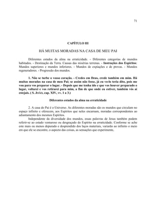 71




                                     CAPÍTULO III

               HÁ MUITAS MORADAS NA CASA DE MEU PAI

       Diferentes estados da alma na erraticidade. - Diferentes categorias de mundos
habitados. - Destinação da Terra. Causas das misérias terrenas. - Instruções dos Espíritos:
Mundos superiores e mundos inferiores. - Mundos de expiações e de provas. - Mundos
regeneradores. - Progressão dos mundos.

        1. Não se turbe o vosso coração. - Credes em Deus, crede também em mim. Há
muitas moradas na casa de meu Pai; se assim não fosse, já eu vo-lo teria dito, pois me
vou para vos preparar o lugar. - Depois que me tenha ido e que vos houver preparado o
lugar, voltarei e vos retirarei para mim, a fim de que onde eu estiver, também vós aí
estejais. ( S. JOÃO, cap. XIV, vv. 1 a 3.)

                       Diferentes estados da alma na erraticidade

        2. A casa do Pai é o Universo. As diferentes moradas são os mundos que circulam no
espaço infinito e oferecem, aos Espíritos que neles encarnam, moradas correspondentes ao
adiantamento dos mesmos Espíritos.
        Independente da diversidade dos mundos, essas palavras de Jesus também podem
referir-se ao estado venturoso ou desgraçado do Espírito na erraticidade. Conforme se ache
este mais ou menos depurado e desprendido dos laços materiais, variarão ao infinito o meio
em que ele se encontre, o aspecto das coisas, as sensações que experimente,
 