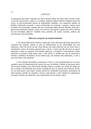 72
                                        CAPÍTULO

as percepções que tenha. Enquanto uns não se podem afastar da esfera onde viveram, outros
se elevam e percorrem o espaço e os mundos; enquanto alguns Espíritos culpados erram nas
trevas, os bem-aventurados gozam de resplendente claridade e do espetáculo sublime do
Infinito; finalmente, enquanto o mau, atormentado de remorsos e pesares, muitas vezes
insulado, sem consolação, separado dos que constituíam objeto de suas afeições, pena sob o
guante dos sofrimentos morais, o justo, em convívio com aqueles a quem ama, frui as delícias
de uma felicidade indizível. Também nisso, portanto, há muitas moradas, embora não
circunscritas, nem localizadas.

                        Diferentes categorias de mundos habitados

        3. Do ensino dado pelos Espíritos, resulta que muito diferentes umas das outras são as
condições dos mundos, quanto ao grau de adiantamento ou de inferioridade dos seus
habitantes. Entre eles há-os em que estes últimos são ainda inferiores aos da Terra, física e
moralmente; outros, da mesma categoria que o nosso; e outros que lhe são mais ou menos
superiores a todos os respeitos. Nos mundos inferiores, a existência é toda material, reinam
soberanas as paixões, sendo quase nula a vida moral. A medida que esta se desenvolve,
diminui a influência da matéria, de tal maneira que, nos mundos mais adiantados, a vida é,
por assim dizer, toda espiritual.

        4. Nos mundos intermédios, misturam-se o bem e o mal, predominando um ou outro,
segundo o grau de adiantamento da maioria dos que os habitam. Embora se não possa fazer,
dos diversos mundos, uma classificação absoluta, pode-se contudo, em virtude do estado em
que se acham e da destinação que trazem, tomando por base os matizes mais salientes, dividi-
los, de modo geral, como segue: mundos primitivos, destinados às primeiras encarnações da
alma humana; mundos de expiação e provas, onde domina o mal; mundos de regeneração,
nos quais as almas que ainda têm o que expiar haurem novas forças, repou-
 