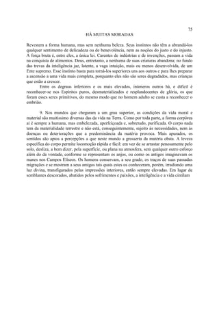 75
                                 HÁ MUITAS MORADAS

Revestem a forma humana, mas sem nenhuma beleza. Seus instintos não têm a abrandá-los
qualquer sentimento de delicadeza ou de benevolência, nem as noções do justo e do injusto.
A força bruta é, entre eles, a única lei. Carentes de indústrias e de invenções, passam a vida
na conquista de alimentos. Deus, entretanto, a nenhuma de suas criaturas abandona; no fundo
das trevas da inteligência jaz, latente, a vaga intuição, mais ou menos desenvolvida, de um
Ente supremo. Esse instinto basta para torná-los superiores uns aos outros e para lhes preparar
a ascensão a uma vida mais completa, porquanto eles não são seres degradados, mas crianças
que estão a crescer.
        Entre os degraus inferiores e os mais elevados, inúmeros outros há, e difícil é
reconhecer-se nos Espíritos puros, desmaterializados e resplandecentes de glória, os que
foram esses seres primitivos, do mesmo modo que no homem adulto se custa a reconhecer o
embrião.

        9. Nos mundos que chegaram a um grau superior, as condições da vida moral e
material são muitíssimo diversas das da vida na Terra. Como por toda parte, a forma corpórea
aí é sempre a humana, mas embelezada, aperfeiçoada e, sobretudo, purificada. O corpo nada
tem da materialidade terrestre e não está, conseguintemente, sujeito às necessidades, nem às
doenças ou deteriorações que a predominância da matéria provoca. Mais apurados, os
sentidos são aptos a percepções a que neste mundo a grosseria da matéria obsta. A leveza
específica do corpo permite locomoção rápida e fácil: em vez de se arrastar penosamente pelo
solo, desliza, a bem dizer, pela superfície, ou plana na atmosfera, sem qualquer outro esforço
além do da vontade, conforme se representam os anjos, ou como os antigos imaginavam os
manes nos Campos Elíseos. Os homens conservam, a seu grado, os traços de suas passadas
migrações e se mostram a seus amigos tais quais estes os conheceram, porém, irradiando uma
luz divina, transfigurados pelas impressões interiores, então sempre elevadas. Em lugar de
semblantes descorados, abatidos pelos sofrimentos e paixões, a inteligência e a vida cintilam
 