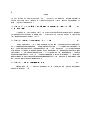8
                                                 ÍNDICE

da Terra. Causas das misérias humanas: 6 e 7. - Instruções dos Espíritos: Mundos inferiores e
mundos superiores: 8 a 12. - Mundos de expiações e de provas: 13 a 15. - Mundos regeneradores: 16
a 18. - Progressão dos mundos: 19.

CAPÍTULO IV - NINGUÉM PODERÁ VER O REINO DE DEUS SE NÃO                                                83
NASCER DE NOVO

        Ressurreição e reencarnação: 1 a 17. - A reencarnação fortalece os laços de família, ao passo
que a unicidade da existência os rompe: 18 a 23. - Instruções dos Espíritos: Limites da encarnação:
24. - Necessidade da encarnação: 25 e 26.

CAPÍTULO V - BEM-AVENTURADOS OS AFLITOS                                                                97

         Justiça das aflições: 1 a 3. - Causas atuais das aflições: 4 e 5. - Causas anteriores das aflições:
6 a 10. - Esquecimento do passado: 11. - Motivos de resignação: 12 e 13. - O suicídio e a loucura: 14
a 17. - Instruções dos Espíritos: Bem e mal sofrer: 18. - O mal e o remédio: 19. - A felicidade não é
deste mundo: 20. - Perda de pessoas amadas. Mortes prematuras: 21. - Se fosse um homem de bem,
teria morrido: 22. - Os tormentos voluntários: 23. - A desgraça real: 24. - A melancolia: 25. - Provas
voluntárias. O verdadeiro cilício: 26. - Dever-se-á pôr termo às provas do próximo?: 27. - Será lícito
abreviar a vida de um doente que sofra sem esperança de cura?: 28. - Sacrifício da própria vida: 29 e
30. - Proveito dos sofrimentos para outrem: 31.

CAPÍTULO VI - O CRISTO CONSOLADOR                                                                    127

        O jugo leve: 1 e 2. - Consolador prometido: 3 e 4. - Instruções dos Espíritos: Advento do
Espírito de Verdade: 5 a 8.
 