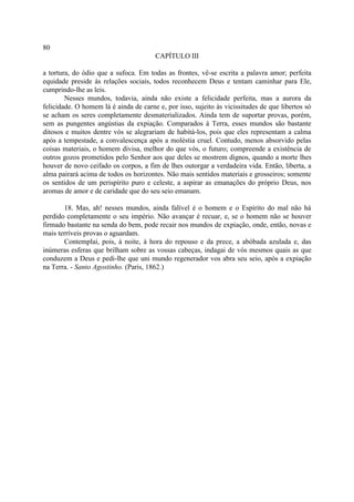 80
                                       CAPÍTULO III

a tortura, do ódio que a sufoca. Em todas as frontes, vê-se escrita a palavra amor; perfeita
equidade preside às relações sociais, todos reconhecem Deus e tentam caminhar para Ele,
cumprindo-lhe as leis.
        Nesses mundos, todavia, ainda não existe a felicidade perfeita, mas a aurora da
felicidade. O homem lá é ainda de carne e, por isso, sujeito às vicissitudes de que libertos só
se acham os seres completamente desmaterializados. Ainda tem de suportar provas, porém,
sem as pungentes angústias da expiação. Comparados à Terra, esses mundos são bastante
ditosos e muitos dentre vós se alegrariam de habitá-los, pois que eles representam a calma
após a tempestade, a convalescença após a moléstia cruel. Contudo, menos absorvido pelas
coisas materiais, o homem divisa, melhor do que vós, o futuro; compreende a existência de
outros gozos prometidos pelo Senhor aos que deles se mostrem dignos, quando a morte lhes
houver de novo ceifado os corpos, a fim de lhes outorgar a verdadeira vida. Então, liberta, a
alma pairará acima de todos os horizontes. Não mais sentidos materiais e grosseiros; somente
os sentidos de um perispírito puro e celeste, a aspirar as emanações do próprio Deus, nos
aromas de amor e de caridade que do seu seio emanam.

       18. Mas, ah! nesses mundos, ainda falível é o homem e o Espírito do mal não há
perdido completamente o seu império. Não avançar é recuar, e, se o homem não se houver
firmado bastante na senda do bem, pode recair nos mundos de expiação, onde, então, novas e
mais terríveis provas o aguardam.
       Contemplai, pois, à noite, à hora do repouso e da prece, a abóbada azulada e, das
inúmeras esferas que brilham sobre as vossas cabeças, indagai de vós mesmos quais as que
conduzem a Deus e pedi-lhe que uni mundo regenerador vos abra seu seio, após a expiação
na Terra. - Santo Agostinho. (Paris, 1862.)
 