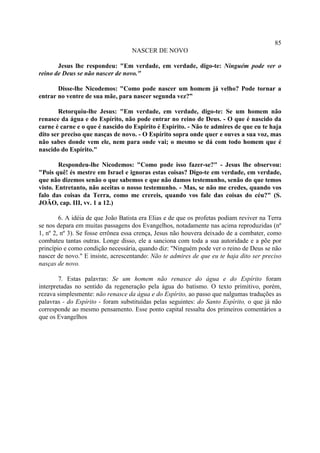85
                                   NASCER DE NOVO

       Jesus lhe respondeu: "Em verdade, em verdade, digo-te: Ninguém pode ver o
reino de Deus se não nascer de novo."

       Disse-lhe Nicodemos: "Como pode nascer um homem já velho? Pode tornar a
entrar no ventre de sua mãe, para nascer segunda vez?”

        Retorquiu-lhe Jesus: "Em verdade, em verdade, digo-te: Se um homem não
renasce da água e do Espírito, não pode entrar no reino de Deus. - O que é nascido da
carne é carne e o que é nascido do Espírito é Espírito. - Não te admires de que eu te haja
dito ser preciso que nasças de novo. - O Espírito sopra onde quer e ouves a sua voz, mas
não sabes donde vem ele, nem para onde vai; o mesmo se dá com todo homem que é
nascido do Espírito."

        Respondeu-lhe Nicodemos: "Como pode isso fazer-se?" - Jesus lhe observou:
"Pois quê! és mestre em Israel e ignoras estas coisas? Digo-te em verdade, em verdade,
que não dizemos senão o que sabemos e que não damos testemunho, senão do que temos
visto. Entretanto, não aceitas o nosso testemunho. - Mas, se não me credes, quando vos
falo das coisas da Terra, como me crereis, quando vos fale das coisas do céu?" (S.
JOÃO, cap. III, vv. 1 a 12.)

        6. A idéia de que João Batista era Elias e de que os profetas podiam reviver na Terra
se nos depara em muitas passagens dos Evangelhos, notadamente nas acima reproduzidas (nº
1, nº 2, nº 3). Se fosse errônea essa crença, Jesus não houvera deixado de a combater, como
combateu tantas outras. Longe disso, ele a sanciona com toda a sua autoridade e a põe por
princípio e como condição necessária, quando diz: "Ninguém pode ver o reino de Deus se não
nascer de novo." E insiste, acrescentando: Não te admires de que eu te haja dito ser preciso
nasças de novo.

        7. Estas palavras: Se um homem não renasce do água e do Espírito foram
interpretadas no sentido da regeneração pela água do batismo. O texto primitivo, porém,
rezava simplesmente: não renasce da água e do Espírito, ao passo que nalgumas traduções as
palavras - do Espírito - foram substituídas pelas seguintes: do Santo Espírito, o que já não
corresponde ao mesmo pensamento. Esse ponto capital ressalta dos primeiros comentários a
que os Evangelhos
 
