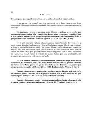 88
                                        CAPÍTULO IV

breus, ao passo que, segundo a nova lei, o céu se ganha pela caridade e pela brandura.

        E acrescentou: Ouça aquele que tiver ouvidos de ouvir. Essas palavras, que Jesus
tanto repetiu, claramente dizem que nem todos estavam em condições de compreender certas
verdades.

       12. Aqueles do vosso povo a quem a morte foi dada viverão de novo; aqueles que
estavam mortos em meio a mim ressuscitarão. Despertai do vosso sono e entoai louvores
a Deus, vós que habitais no pó; porque o orvalho que cai sobre vós é um orvalho de luz e
porque arruinareis a Terra e o reino dos gigantes. (ISAÍAS, cap. XXVI, v. 19.)

        13. E também muito explícita esta passagem de lsaías: "Aqueles do vosso povo a
quem a morte foi dada viverão de novo." Se o profeta houvera querido falar da vida espiritual,
se houvera pretendido dizer que aqueles que tinham sido executados não estavam mortos em
Espírito, teria dito: ainda vivem, e não: viverão de novo. No sentido espiritual, essas palavras
seriam um contra-senso, pois que implicariam uma interrupção na vida da alma. No sentido
de regeneração moral, seriam a negação das penas eternas, pois que estabelecem, em
princípio, que todos os que estão mortos reviverão.

       14. Mas, quando o homem há morrido uma vez, quando seu corpo, separado de
seu espírito, foi consumido, que é feito dele? -Tendo morrido uma vez, poderia o homem
reviver de novo? Nesta guerra em que me acho todos os dias da minha vida, espero que
chegue a minha mutação. (JOB, cap. XIV, v. 10,14. Tradução de Le Maistre de Sacy.)

      Quando o homem morre, perde toda a sua força. expira. Depois, onde está ele? -
Se o homem morre, viverá de novo? Esperarei todos os dias de meu combate, até que
venha alguma mutação? (ID. Tradução protestante de Osterwald.)

       Quando o homem está morto, vive sempre; acabando os dias da minha existência
terrestre, esperarei, porquanto a ela voltarei de novo. (ID. Versão da Igreja grega.)
 