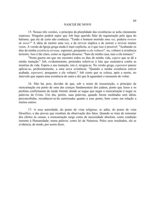 89
                                     NASCER DE NOVO

        15. Nessas três versões, o princípio da pluralidade das existências se acha claramente
expresso. Ninguém poderá supor que Job haja querido falar da regeneração pela água do
batismo, que ele de certo não conhecia. "Tendo o homem morrido uma vez, poderia reviver
de novo?" A idéia de morrer uma vez, e de reviver implica a de morrer e reviver muitas
vezes. A versão da Igreja grega ainda é mais explícita, se é que isso é possível: "Acabando os
dias da minha existência terrena, esperarei, porquanto a ela voltarei", ou, voltarei à existência
terrestre. Isso é tão claro, como se alguém dissesse: "Saio de minha casa, mas a ela tornarei."
        "Nesta guerra em que me encontro todos os dias de minha vida, espero que se dê a
minha mutação." Job, evidentemente, pretendeu referir-se à luta que sustentava contra as
misérias da vida. Espera a sua mutação, isto é, resigna-se. Na versão grega, esperarei parece
aplicar-se, preferentemente, a uma nova existência: "Quando a minha existência estiver
acabada, esperarei, porquanto a ela voltarei." Job como que se coloca, após a morte, no
intervalo que separa uma existência de outra e diz que lá aguardará o momento de voltar.

       16. Não há, pois, duvidar de que, sob o nome de ressurreição, o princípio da
reencarnação era ponto de uma das crenças fundamentais dos judeus, ponto que Jesus e os
profetas confirmaram de modo formal; donde se segue que negar a reencarnação é negar as
palavras do Cristo. Um dia, porém, suas palavras, quando forem meditadas sem idéias
preconcebidas, reconhecer-se-ão autorizadas quanto a esse ponto, bem como em relação a
muitos outros.

        17. A essa autoridade, do ponto de vista religioso, se adita, do ponto de vista
filosófico, a das provas que resultam da observação dos fatos. Quando se trata de remontar
dos efeitos às causas, a reencarnação surge como de necessidade absoluta, como condição
inerente à Humanidade; numa palavra: como lei da Natureza. Pelos seus resultados, ela se
evidencia, de modo, por assim dizer,
 
