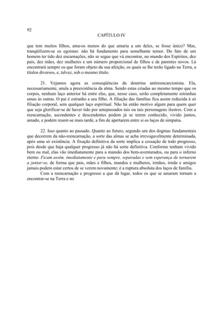 92
                                       CAPÍTULO IV

que tem muitos filhos, ama-os menos do que amaria a um deles, se fosse único? Mas,
tranqüilizem-se os egoístas: não há fundamento para semelhante temor. Do fato de um
homem ter tido dez encarnações, não se segue que vá encontrar, no mundo dos Espíritos, dez
pais, dez mães, dez mulheres e um número proporcional de filhos e de parentes novos. Lá
encontrará sempre os que foram objeto da sua afeição, os quais se lhe terão ligado na Terra, a
títulos diversos, e, talvez, sob o mesmo título.

        21. Vejamos agora as conseqüências da doutrina antireencarcionista. Ela,
necessariamente, anula a preexistência da alma. Sendo estas criadas ao mesmo tempo que os
corpos, nenhum laço anterior há entre elas, que, nesse caso, serão completamente estranhas
umas às outras. O pai é estranho a seu filho. A filiação das famílias fica assim reduzida à só
filiação corporal, sem qualquer laço espiritual. Não há então motivo algum para quem quer
que seja glorificar-se de haver tido por antepassados tais ou tais personagens ilustres. Com a
reencarnação, ascendentes e descendentes podem já se terem conhecido, vivido juntos,
amado, e podem reunir-se mais tarde, a fim de apertarem entre si os laços de simpatia.

        22. Isso quanto ao passado. Quanto ao futuro, segundo um dos dogmas fundamentais
que decorrem da não-reencarnação, a sorte das almas se acha irrevogavelmente determinada,
após uma só existência. A fixação definitiva da sorte implica a cessação de todo progresso,
pois desde que haja qualquer progresso já não há sorte definitiva. Conforme tenham vivido
bem ou mal, elas vão imediatamente para a mansão dos bem-aventurados, ou para o inferno
eterno. Ficam assim, imediatamente e para sempre, separadas e sem esperança de tornarem
a juntar-se, de forma que pais, mães e filhos, mandos e mulheres, irmãos, irmãs e amigos
jamais podem estar certos de se verem novamente; é a ruptura absoluta dos laços de família.
        Com a reencarnação e progresso a que dá lugar, todos os que se amaram tornam a
encontrar-se na Terra e no
 