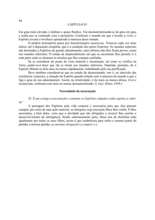 94
                                      CAPÍTULO IV

Em grau mais elevado, é diáfano e quase fluídico. Vai desmaterializando-se de grau em grau
e acaba por se confundir com o perispírito. Conforme o mundo em que é levado a viver, o
Espírito reveste o invólucro apropriado à natureza desse mundo.
        O próprio periespírito passa por transformações sucessivas. Torna-se cada vez mais
etéreo, até à depuração completa, que é a condição dos puros Espíritos. Se mundos especiais
são destinados a Espíritos de grande adiantamento, estes últimos não lhes ficam presos, como
nos mundos inferiores. O estado de desprendimento em que se encontram lhes permite ir a
toda parte onde os chamem as missões que lhes estejam confiadas.
        Se se considerar do ponto de vista material a encarnação, tal como se verifica na
Terra, poder-se-á dizer que ela se limita aos mundos inferiores. Depende, portanto, de o
Espírito libertar-se dela mais ou menos rapidamente, trabalhando pela sua purificação.
        Deve também considerar-se que no estado de desencarnado, isto é, no intervalo das
existências corporais, a situação do Espírito guarda relação com a natureza do mundo a que o
liga o grau do seu adiantamento. Assim, na erraticidade, é ele mais ou menos ditoso, livre e
esclarecido, conforme está mais ou menos desmaterializado. S. Luís. (Paris, 1859.)

                               Necessidade da encarnação

       25. É um castigo a encarnação e somente os Espíritos culpados estão sujeitos a sofrê-
la?
        A passagem dos Espíritos pela vida corporal é necessária para que eles possam
cumprir, por meio de uma ação material, os desígnios cuja execução Deus lhes confia. É-lhes
necessária, a bem deles, visto que a atividade que são obrigados a exercer lhes auxilia o
desenvolvimento da inteligência. Sendo soberanamente justo, Deus tem de distribuir tudo
igualmente por todos os seus filhos; assim é que estabeleceu para todos o mesmo ponto de
partida, a mesma aptidão, as mesmas obrigações a cumprir e a
 