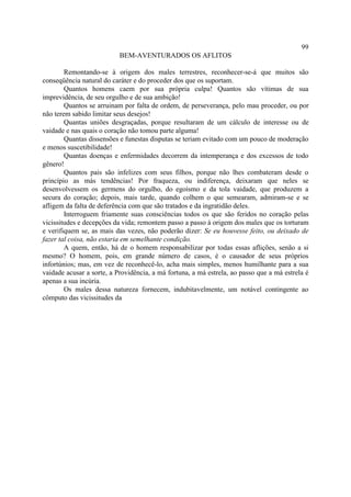 99
                           BEM-AVENTURADOS OS AFLITOS

        Remontando-se à origem dos males terrestres, reconhecer-se-á que muitos são
conseqüência natural do caráter e do proceder dos que os suportam.
        Quantos homens caem por sua própria culpa! Quantos são vítimas de sua
imprevidência, de seu orgulho e de sua ambição!
        Quantos se arruinam por falta de ordem, de perseverança, pelo mau proceder, ou por
não terem sabido limitar seus desejos!
        Quantas uniões desgraçadas, porque resultaram de um cálculo de interesse ou de
vaidade e nas quais o coração não tomou parte alguma!
        Quantas dissensões e funestas disputas se teriam evitado com um pouco de moderação
e menos suscetibilidade!
        Quantas doenças e enfermidades decorrem da intemperança e dos excessos de todo
gênero!
        Quantos pais são infelizes com seus filhos, porque não lhes combateram desde o
princípio as más tendências! Por fraqueza, ou indiferença, deixaram que neles se
desenvolvessem os germens do orgulho, do egoísmo e da tola vaidade, que produzem a
secura do coração; depois, mais tarde, quando colhem o que semearam, admiram-se e se
afligem da falta de deferência com que são tratados e da ingratidão deles.
        Interroguem friamente suas consciências todos os que são feridos no coração pelas
vicissitudes e decepções da vida; remontem passo a passo à origem dos males que os torturam
e verifiquem se, as mais das vezes, não poderão dizer: Se eu houvesse feito, ou deixado de
fazer tal coisa, não estaria em semelhante condição.
        A quem, então, há de o homem responsabilizar por todas essas aflições, senão a si
mesmo? O homem, pois, em grande número de casos, é o causador de seus próprios
infortúnios; mas, em vez de reconhecê-lo, acha mais simples, menos humilhante para a sua
vaidade acusar a sorte, a Providência, a má fortuna, a má estrela, ao passo que a má estrela é
apenas a sua incúria.
        Os males dessa natureza fornecem, indubitavelmente, um notável contingente ao
cômputo das vicissitudes da
 