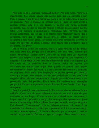 10
Pois esta volta é chamada "arrependimento". Por esta razão, respirou a
incorrupção. Ela seguiu aquele que pecou, para que ele encontre a paz.
Pois o perdão é aquilo que permanece para a luz na deficiência, a palavra
do pleroma. Pois o médico se apressa para o lugar no qual existe a
doença, porque este é o seu desejo. O doente está numa condição
deficiente, mas ele não se esconde porque o médico possui aquilo que lhe
falta. Desta maneira, a deficiência é preenchida pelo Pleroma, que não
possui deficiência, que se deu a si mesmo para preencher aquele que é
deficiente, para que a graça possa levá-lo, então, da região que é
deficiente e nau possui graça. Por causa disto uma diminuição ocorreu no
lugar em que não há graça, a região onde aquele que é pequeno, que é
deficiente, fica preso.
Ele se revelou como um Pleroma, isto é, a descoberta da luz da verdade
que luziu para Ele, porque Ele é imutável. Por esta razão, aqueles que
foram perturbados falaram sobre Cristo no seu meio para que pudessem
receber uma resposta e para que Ele pudesse ungi-los com ungüento. O
ungüento é a piedade do Pai, que terá misericórdia deles. Mas aqueles que
Ele ungiu são os perfeitos. Pois os frascos cheios são aqueles que
costumam ser usados para ungir. Mas quando se conclui uma unção,
normalmente o frasco fica vazio, e a causa de sua deficiência é o consumo
do ungüento. Pois então uma inspiração se produz apenas por meio da
força que se tem. Mas aquele que não tem deficiência — não confia em
ninguém além dele nem despeja nada. Aquele que é deficiente volta a ser
preenchido pelo Pai perfeito. Ele é bom. Ele conhece suas plantações
porque foi Ele quem as plantou em seu Paraíso. E seu Paraíso é seu lugar
de repouso.
Esta é a perfeição no pensamento do Pai e estas são as palavras de sua
reflexão. Cada uma de suas palavras é obra de sua única vontade para
revelação de seu Logos. Como estavam na profundeza de sua mente, o
Logos, que foi o primeiro a surgir, fez com que elas aparecessem, junto
com um intelecto que fala a palavra única por meio de uma grande graça.
Foi chamado "Pensamento", pois as palavras estavam nele antes de se
manifestarem. Aconteceu, então, que o pensamento foi o primeiro à surgir
— no momento agradável à vontade daquele que o desejou; e está na
vontade o repouso do Pai, com o que se compraz. Nada acontece sem o
 