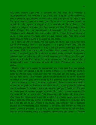 11
Pai, nem ocorre algo sem a vontade do Pai. Mas Sua vontade é
incompreensível. Sua vontade é seu sinal, mas ninguém pode conhecê-la,
nem é possível que alguém se concentre nela para possuí-la. Mas o que
Ele quer acontece no momento que Ele o quer — mesmo quando o
espetáculo não agrada a ninguém: é a vontade de Deus. Pois o Pai
conhece a origem de todos eles, bem como seu fim. Pois quando o fim
deles Chega, Ele os questionará diretamente. O fim, ora, é o
reconhecimento daquele que está oculto, isto é, o Pai, de quem surgiu o
início e para quem retornam todos os que vieram dele. Pois eles foram
manifestados para a glória e a alegria de seu nome.
E o nome do Pai é o filho. Foi Ele quem, no início, deu um nome para
aquele que emanou dele — Ele próprio — e o gerou como filho. Ele lhe
deu o nome que lhe pertencia — Ele, o Pai que possui tudo que existe ao
seu redor. Dele é o nome; dele é o filho. Eles podem vê-1o. O nome,
porém, é invisível, pois Ele sozinho é o mistério do invisível, destinado a
penetrar nos ouvidos que são completamente preenchidos por Ele, por
meio da ação do Pai. Além do mais, quanto ao Pai, seu nome não é
pronunciado, mas é revelado através do filho. Portanto, seu nome é
grande.
Quem, então, seria capaz de pronunciar um nome para Ele, seu grande
nome, a não ser aquele a quem o nome pertence e os filhos em quem o
nome do Pai repousa, e que, por sua vez repousam em seu nome, já que o
Pai não tem início? Ele sozinho gerou um nome para si no início, antes de
ter criado os éons, para que o nome do Pai pairasse acima de suas cabeças
como um senhor — isto é, o nome verdadeiro, firme em sua autoridade e
no seu poder perfeito. Pois o nome não é tirado de categorias de palavras
nem é derivado do modo comum de nomear, porque é invisível. Ele deu
um nome para si mesmo, porque somente Ele o viu e porque somente Ele
era capaz de dar-se um nome. Pois àquele que não existe não tem nome.
Que nome lhe daria alguém que não existe? No entanto, aquele que existe,
existe também com seu nome e somente Ele o conhece, e somente para
ele o Pai deu um nome. O filho é seu nome. Ele, portanto, não o guardou
escondi do secretamente, mas mostrou o no filho. Ele mesmo lhe deu um
nome. O nome, portanto, é o do Pai, assim como o nome do Pai é o filho.
Pois de outra maneira, onde a compaixão encontraria um nome — fora do
 