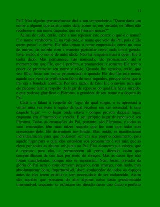 12
Pai? Mas alguém provavelmente dirá a seu companheiro: "Quem daria um
nome a alguém que existiu antes dele, como se, em verdade, os filhos não
recebessem seu nome daqueles que os fizeram nascer?"
Acima de tudo, então, cabe a nós repensar este ponto: o que é o nome?
E o nome verdadeiro. E, na realidade, o nome que veio do Pai, pois é Ele
quem possui o nome. Ele não tomou o nome emprestado, como no caso
de outros, de acordo com a maneira particular como cada um é gerado.
Este, então, é o nome de autoridade. Não há ninguém mais a quem Ele o
tenha dado. Mas permaneceu não nomeado, não pronunciado, até o
momento em que Ele, que é perfeito, o pronunciou; e somente Ele teve o
poder de pronunciar seu nome e vê-lo. Quando lhe agradou, então, que
seu filho fosse seu nome pronunciado e quando Ele deu-lhe este nome,
aquele que veio da profundeza falou de seus segredos, porque sabia que o
Pai era a bondade absoluta. Por esta razão, de fato, Ele o enviou para que
ele pudesse falar a respeito do lugar de repouso do qual Ele havia surgido,
e que pudesse glorificar o Pleroma, a grandeza de seu nome e a doçura do
Pai.
Cada um falará a respeito do lugar do qual surgiu, e se apressará a
voltar uma vez mais à região da qual recebeu seu ser essencial. E saiu
daquele lugar — o lugar onde estava - porque provou daquele lugar,
enquanto era alimentado e crescia. E seu próprio lugar de repouso é seu
Pleroma. Todas as emanações do Pai, portanto, são Pleromas, e todas as
suas emanações têm suas raízes naquele que fez com que todas elas
crescessem dele. Ele determinou um limite. Elas, então, se manifestaram
individualmente para que pudessem ser em seu próprio pensamento, pois
aquele lugar para o qual elas estendem seu pensamento é sua raiz, que as
eleva por todas as alturas até junto ao Pai. Elas alcançam sua cabeça, que
é repouso para elas, e permanecem ali perto, dizendo assim que
compartilharam de sua face por meio de abraços. Mas as desse tipo não
foram manifestadas, porque não se superaram. Nem foram privadas da
glória do Pai nem o consideravam pequeno, nem amargo, nem irado, mas
absolutamente bom, imperturbável, doce, conhecedor de todos os espaços
antes de eles terem existido e sem necessidade de ser esclarecido. Assim
são aqueles que possuem do alto alguma coisa desta grandiosidade
imensurável, enquanto se esforçam em direção desse uno único e perfeito
 