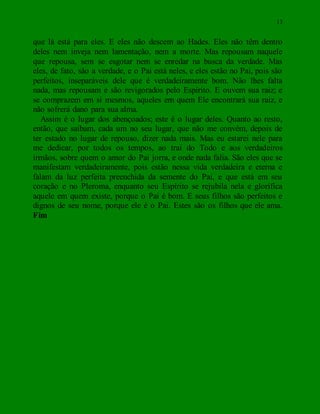 13
que lá está para eles. E eles não descem ao Hades. Eles não têm dentro
deles nem inveja nem lamentação, nem a morte. Mas repousam naquele
que repousa, sem se esgotar nem se enredar na busca da verdade. Mas
eles, de fato, são a verdade, e o Pai está neles, e eles estão no Pai, pois são
perfeitos, inseparáveis dele que é verdadeiramente bom. Não lhes falta
nada, mas repousam e são revigorados pelo Espírito. E ouvem sua raiz; e
se comprazem em si mesmos, aqueles em quem Ele encontrará sua raiz, e
não sofrerá dano para sua alma.
Assim é o lugar dos abençoados; este é o lugar deles. Quanto ao resto,
então, que saibam, cada um no seu lugar, que não me convém, depois de
ter estado no lugar de repouso, dizer nada mais. Mas eu estarei nele para
me dedicar, por todos os tempos, ao trai do Todo e aos verdadeiros
irmãos, sobre quem o amor do Pai jorra, e onde nada falia. São eles que se
manifestam verdadeiramente, pois estão nessa vida verdadeira e eterna e
falam da luz perfeita preenchida da semente do Pai, e que está em seu
coração e no Pleroma, enquanto seu Espírito se rejubila nela e glorifica
aquele em quem existe, porque o Pai é bom. E seus filhos são perfeitos e
dignos de seu nome, porque ele é o Pai. Estes são os filhos que ele ama.
Fim
 