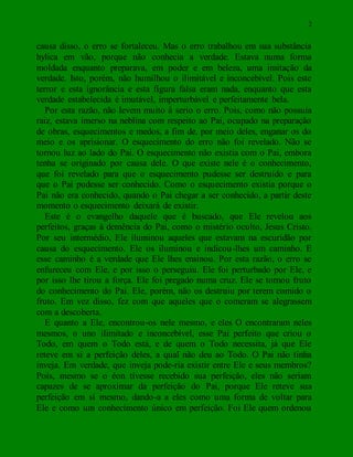 2
causa disso, o erro se fortaleceu. Mas o erro trabalhou em sua substância
hylica em vão, porque não conhecia a verdade. Estava numa forma
moldada enquanto preparava, em poder e em beleza, uma imitação da
verdade. Isto, porém, não humilhou o ilimitável e inconcebível. Pois este
terror e esta ignorância e esta figura falsa eram nada, enquanto que esta
verdade estabelecida é imutável, imperturbável e perfeitamente bela.
Por esta razão, não levem muito à serio o erro. Pois, como não possuía
raiz, estava imerso na neblina com respeito ao Pai, ocupado na preparação
de obras, esquecimentos e medos, a fim de, por meio deles, enganar os do
meio e os aprisionar. O esquecimento do erro não foi revelado. Não se
tornou luz ao lado do Pai. O esquecimento não existia com o Pai, embora
tenha se originado por causa dele. O que existe nele é o conhecimento,
que foi revelado para que o esquecimento pudesse ser destruído e para
que o Pai pudesse ser conhecido. Como o esquecimento existia porque o
Pai não era conhecido, quando o Pai chegar a ser conhecido, a partir deste
momento o esquecimento deixará de existir.
Este é o evangelho daquele que é buscado, que Ele revelou aos
perfeitos, graças à demência do Pai, como o mistério oculto, Jesus Cristo.
Por seu intermédio, Ele iluminou aqueles que estavam na escuridão por
causa do esquecimento. Ele os iluminou e indicou-lhes um caminho. E
esse caminho é a verdade que Ele lhes ensinou. Por esta razão, o erro se
enfureceu com Ele, e por isso o perseguiu. Ele foi perturbado por Ele, e
por isso lhe tirou a força. Ele foi pregado numa cruz. Ele se tornou fruto
do conhecimento do Pai. Ele, porém, não os destruiu por terem comido o
fruto. Em vez disso, fez com que aqueles que o comeram se alegrassem
com a descoberta.
E quanto a Ele, encontrou-os nele mesmo, e eles O encontraram neles
mesmos, o uno ilimitado e inconcebível, esse Pai perfeito que criou o
Todo, em quem o Todo está, e de quem o Todo necessita, já que Ele
reteve em si a perfeição deles, a qual não deu ao Todo. O Pai não tinha
inveja. Em verdade, que inveja pode-ria existir entre Ele e seus membros?
Pois, mesmo se o éon tivesse recebido sua perfeição, eles não seriam
capazes de se aproximar da perfeição do Pai, porque Ele reteve sua
perfeição em si mesmo, dando-a a eles como uma forma de voltar para
Ele e como um conhecimento único em perfeição. Foi Ele quem ordenou
 