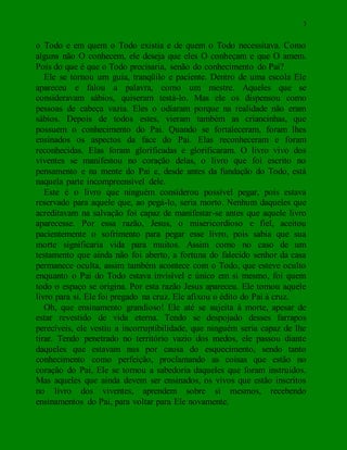 3
o Todo e em quem o Todo existia e de quem o Todo necessitava. Como
alguns não O conhecem, ele deseja que eles O conheçam e que O amem.
Pois do que é que o Todo precisaria, senão do conhecimento do Pai?
Ele se tornou um guia, tranqüilo e paciente. Dentro de uma escola Ele
apareceu e falou a palavra, como um mestre. Aqueles que se
consideravam sábios, quiseram testá-lo. Mas ele os dispensou como
pessoas de cabeça vazia. Eles o odiaram porque na realidade não eram
sábios. Depois de todos estes, vieram também as criancinhas, que
possuem o conhecimento do Pai. Quando se fortaleceram, foram lhes
ensinados os aspectos da face do Pai. Elas reconheceram e foram
reconhecidas. Elas foram glorificadas e glorificaram. O livro vivo dos
viventes se manifestou no coração delas, o livro que foi escrito no
pensamento e na mente do Pai e, desde antes da fundação do Todo, está
naquela parte incompreensível dele.
Este é o livro que ninguém considerou possível pegar, pois estava
reservado para aquele que, ao pegá-lo, seria morto. Nenhum daqueles que
acreditavam na salvação foi capaz de manifestar-se antes que aquele livro
aparecesse. Por essa razão, Jesus, o misericordioso e fiel, aceitou
pacientemente o sofrimento para pegar esse livro, pois sabia que sua
morte significaria vida para muitos. Assim como no caso de um
testamento que ainda não foi aberto, a fortuna do falecido senhor da casa
permanece oculta, assim também acontece com o Todo, que esteve oculto
enquanto o Pai do Todo estava invisível e único em si mesmo, foi quem
todo o espaço se origina. Por esta razão Jesus apareceu. Ele tomou aquele
livro para si. Ele foi pregado na cruz. Ele afixou o édito do Pai à cruz.
Oh, que ensinamento grandioso! Ele até se sujeita à morte, apesar de
estar revestido de vida eterna. Tendo se despojado desses farrapos
perecíveis, ele vestiu a incorruptibilidade, que ninguém seria capaz de lhe
tirar. Tendo penetrado no território vazio dos medos, ele passou diante
daqueles que estavam nus por causa do esquecimento, sendo tanto
conhecimento como perfeição, proclamando as coisas que estão no
coração do Pai, Ele se tornou a sabedoria daqueles que foram instruídos.
Mas aqueles que ainda devem ser ensinados, os vivos que estão inscritos
no livro dos viventes, aprendem sobre si mesmos, recebendo
ensinamentos do Pai, para voltar para Ele novamente.
 