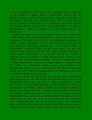 4
Já que a perfeição do Todo está no Pai, é necessário que o Todo suba
até Ele. Portanto, se alguém possui o conhecimento, recebe o que lhe
pertence, atraindo-o para si. Pois aquele que é ignorante, é deficiente, e é
uma grande deficiência, pois lhe falta aquilo que o tornaria perfeito.
Como a perfeição do Todo está no Pai, é necessário que o Todo suba até
Ele para que cada um receba as coisas que lhe pertencem. Ele as registrou
antecipadamente, tendo-as preparado para serem dadas àqueles que
vieram dele.
Aqueles cujo nome Ele conhecia primeiro foram, por fim,chamados,
portanto aquele que possui conhecimento é aquele cujo nome o Pai
pronunciou. Pois aquele cujo nome não foi pronunciado é ignorante. Em
verdade, como é que alguém ouvirá se seu nome não foi pronunciado?
Pois aquele que permanece ignorante até o fim é uma criatura do
esquecimento e perecerá assim. Se não fosse assim, por que estes
miseráveis não têm nome, por que não foram chamados? Portanto, se
alguém possui conhecimento, é um ser que vem do alto. Se ele foi
chamado, ele ouve, responde, e se volta para aquele que o chamou e sobe
até Ele e sabe de que maneira é chamado. Possuindo o conhecimento, faz
a vontade daquele que o chamou. Ele deseja agradá-lo e encontra a paz.
Ele recebe um determinado nome. Aquele que, portanto, tiver
conhecimento, sabe de onde veio e para onde vai. Ele sabe isso como uma
pessoa que, tendo ficado embriagada, rejeitou sua embriaguez e, ao voltar
a si, restaurou aquilo que lhe pertencia.
Ele desviou muitos do erro. Ele foi na frente deles para os lugares aos
quais pertenciam, de onde eles haviam saído quando erraram por causa da
profundidade daquele que cerca todos os lugares, enquanto não há nada
que o cerque. Foi uma grande maravilha que eles estivessem no Pai sem o
conhecerem e que fossem capazes de partir por sua própria vontade, já
que não eram capazes de conter e conhecer aquele em quem estavam, pois
em verdade a vontade dele não saiu dele. Pois Ele a revelou como um
conhecimento com o qual todas as suas emanações concordam, ou seja, o
conhecimento do livro dos vivos que Ele revelou aos éons como suas
letras, expondo-lhes que não são meramente vogais nem consoantes,
como uma leitura sem sentido; ao contrário, são letras que transmitem a
verdade. São pronunciadas somente quando conhecidas. Cada letra é uma
 