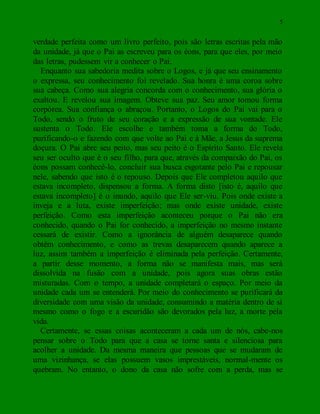 5
verdade perfeita como um livro perfeito, pois são letras escritas pela mão
da unidade, já que o Pai as escreveu para os éons, para que eles, por meio
das letras, pudessem vir a conhecer o Pai.
Enquanto sua sabedoria medita sobre o Logos, e já que seu ensinamento
o expressa, seu conhecimento foi revelado. Sua honra é uma coroa sobre
sua cabeça. Como sua alegria concorda com o conhecimento, sua glória o
exaltou. E revelou sua imagem. Obteve sua paz. Seu amor tomou forma
corpórea. Sua confiança o abraçou. Portanto, o Logos do Pai vai para o
Todo, sendo o fruto de seu coração e a expressão de sua vontade. Ele
sustenta o Todo. Ele escolhe e também toma a forma do Todo,
purificando-o e fazendo com que volte ao Pai e à Mãe, a Jesus da suprema
doçura. O Pai abre seu peito, mas seu peito é o Espírito Santo. Ele revela
seu ser oculto que é o seu filho, para que, através da compaixão do Pai, os
éons possam conhecê-lo, concluir sua busca esgotante pelo Pai e repousar
nele, sabendo que isto é o repouso. Depois que Ele completou aquilo que
estava incompleto, dispensou a forma. A forma disto [isto é, aquilo que
estava incompleto] é o inundo, aquilo que Ele ser-viu. Pois onde existe a
inveja e a luta, existe imperfeição; mas onde existe unidade, existe
perfeição. Como esta imperfeição aconteceu porque o Pai não era
conhecido, quando o Pai for conhecido, a imperfeição no mesmo instante
cessará de existir. Como a ignorância de alguém desaparece quando
obtém conhecimento, e como as trevas desaparecem quando aparece a
luz, assim também a imperfeição é eliminada pela perfeição. Certamente,
a partir desse momento, a forma não se manifesta mais, mas será
dissolvida na fusão com a unidade, pois agora suas obras estão
misturadas. Com o tempo, a unidade completará o espaço. Por meio da
unidade cada um se entenderá. Por meio do conhecimento se purificará da
diversidade com uma visão da unidade, consumindo a matéria dentro de si
mesmo como o fogo e a escuridão são devorados pela luz, a morte pela
vida.
Certamente, se essas coisas aconteceram a cada um de nós, cabe-nos
pensar sobre o Todo para que a casa se torne santa e silenciosa para
acolher a unidade. Da mesma maneira que pessoas que se mudaram de
uma vizinhança, se elas possuem vasos imprestáveis, normal-mente os
quebram. No entanto, o dono da casa não sofre com a perda, mas se
 