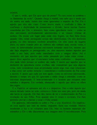 7
existirá.
O que é, então, que Ele quer que ele pense? "Eu sou como as sombras e
os fantasmas da noite". Quando chega a manhã, este sabe que o medo que
ele sentiu era nada. Assim eles eram ignorantes a respeito do Pai; Ele é
aquele que eles não viam. Como houve medo e confusão e falta de
confiança e duplicidade de pensamento e divisão, havia muitas ilusões
concebidas por Ele, o primeiro, bem como ignorância vazia — como se
eles estivessem profundamente adormecidos e se vissem vítimas de
sonhos. Ou existe um lugar para onde eles fogem, ou lhes falta força
quando vêm, tendo perseguido coisas não identificadas. Ou eles desferem
golpes, ou eles mesmos recebem arranhões. Ou eles caem de lugares
altos, ou saem voando pelo ar, embora não tenham asas, outras vezes, é
como se determinadas pessoas estivessem tentando matá-los, mesmo que
não haja ninguém os perseguindo; ou, eles mesmos matam aqueles que
estão a seu lado, pois estão manchados com o sangue deles. Até o
momento em que aqueles que estão passando por todas estas coisas -
quero dizer aqueles que vivenciaram todas estas confusões — despertam,
eles nada vêem porque os sonhos são nada. E assim que aqueles que se
desfazem da ignorância como ovelhas, não consideram que seja alguma
coisa, nem consideram suas propriedades serem algo real, mas renunciam
a elas como um sonho noturno e consideram o conhecimento do Pai como
a aurora. E assim que cada um tem agido, como se estivesse adormecido,
durante o tempo em que foi ignorante e então chega a entender, como se
estivesse despertando. E bem-aventurado é o homem que recupera seus
sentidos e desperta. Em verdade, abençoado é aquele que abriu os olhos
dos cegos.
E o Espírito se apressou até ele e o despertou. Deu a mão àquele que
estava deitado inerte no solo, colocou-o firme nos seus pés, pois ele ainda
não havia se erguido. Ele lhes deu meios de ter o conhecimento do Pai e a
revelação de seu Filho. Pois quando eles O viram e ouviram, Ele lhes
permitiu provar e cheirar e tocar o Filho amado.
Ele apareceu, informando-os sobre o Pai, o uno ilimitável. Ele inspirou-
os com aquilo que está na mente, enquanto fazia sua vontade. Muitos
receberam a luz e se voltaram para Ele. Mas os homens materiais são
estranhos a Ele e não discerniram sua imagem nem O reconheceram. Pois
 