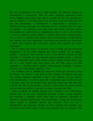 8
Ele veio na aparência da carne e nada impediu seu caminho porque era
incorruptível e incoercível. Além do mais, enquanto anunciava coisas
novas, falando sobre aquilo que está no coração do Pai, Ele proclamou a
palavra infalível. A luz falou através de sua boca, e sua voz emitia luz. Ele
lhes deu pensamento e entendimento e misericórdia e salvação e o
Espírito da força, derivado da infinitude do Pai, e doçura. Ele fez cessar
os castigos e os suplícios, pois eram estes que faziam com que muitos
necessitados de misericórdia se desgarrassem dele no erro e em correntes
— e Ele os destruiu poderosamente e zombou deles com o conhecimento.
Ele se tornou o caminho para aqueles que se desgarraram e conhecimento
para aqueles que eram ignorantes, descoberta para aqueles que buscavam,
e apoio para aqueles que vacilavam, pureza para aqueles que foram
maculados.
Ele é o pastor que deixou as noventa e nove ovelhas que não se haviam
desgarrado e foi em busca daquela que estava perdida. Ele se alegrou
quando a encontrou. Pois noventa e nove é um número contido na mão
esquerda. O momento em que encontra aquela perdida, porém, o número
inteiro é transferido para a mão direita. Assim é aquele a quem falta o um,
isto é, a mão direita toda atrai aquilo que lhe falta, pega-o do lado
esquerdo e o transfere para o direito. Desta maneira, portanto, o número
se torna cem. Este número significa o Pai.
Ele trabalhou até no Sabbath por causa da ovelha que encontrou caída
no abismo. Ele salvou a vida desta ovelha, tirando-a do abismo para que
vós possais entender totalmente o que é esse Sabbath, vós que possuís
total entendimento. E o dia no qual não é apropriado que se deixe de lado
a salvação, para que vós possais falar desse dia celeste que não tem noite
e do sol que não se põe porque é perfeito. Dizei então em vosso coração
que sois este dia perfeito e que em vós mora a luz que não falha.
Falai a respeito da verdade àqueles que a buscam e do conhecimento
àqueles que, no seu erro, cometeram pecados. Firmai o passo daqueles
que tropeçam e estendei vossas mãos para os enfermos. Alimentai os
famintos e aquietai aqueles que estão perturbados. Cuidai dos homens que
amais. Erguei e despertai aqueles que dormem. Pois vós sois o
entendimento que encoraja. Quando os fortes seguem este caminho, eles
se tornam mais fortes ainda. Voltai vossa atenção para vós mesmos. Não
 