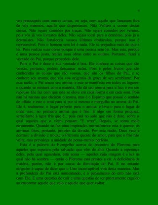 9
vos preocupeis com outras coisas, ou seja, com aquilo que lançastes fora
de vós mesmos, aquilo que dispensastes. Não Volteis a comer destas
coisas. Não sejais comidos por traças. Não sejais comidos por vermes,
pois vós já vos livrastes deles. Não sejais local para o demônio, pois já o
destruístes. Não fortaleceis vossos últimos obstáculos, porque isso é
repreensível. Pois o homem sem lei é nada. Ele se prejudica mais do que a
lei. Pois realiza suas obras porque é uma pessoa sem lei. Mas este, porque
é uma pessoa justa, realiza suas obras entre os outros. Portanto, fazei a
vontade do Pai, porque procedeis dele.
Pois o Pai é doce e sua vontade é boa. Ele conhece as coisas que são
vossas, portanto, podeis descansar nelas. Pois é pelos frutos que são
conhecidas as coisas que são vossas, que são os filhos do Pai, e se
conhece seu aroma, que vós vos originais da graça de seu semblante. Por
esta razão, o Pai amou seu aroma; e este se manifesta em todos os lugares;
e quando se mistura com a matéria, Ele dá seu aroma para a luz; e em seu
repouso Ele faz com que este se eleve em cada forma e em cada som. Pois
não há narinas que cheirem o aroma, mas é o Espírito que possui o sentido
de olfato e este o atrai para si por si mesmo e mergulha no aroma do Pai.
Ele é, realmente, o lugar próprio para o aroma, e leva-o para o lugar de
onde veio, no primeiro aroma que é frio. E algo em forma psíquica,
semelhante à água fria que é... pois está no solo que não é duro, sobre o
qual aqueles que o vêem pensam "E terra". Depois, se torna mole
novamente. Quando se faz uma inspiração, normalmente esta é quente. os
aro-mas frios, portanto, provêm da divisão. Por esta razão, Deus veio e
destruiu a divisão e trouxe o Pleroma quente do amor, para que o frio não
volte, mas prevaleça a unidade do pensa-mento perfeito.
Esta é a palavra do Evangelho acerca do encontro do Pleroma para
aqueles que esperam pela salvação que vêm do alto. Quando a esperança
deles, pela qual aguardam, está acesa — aqueles cuja imagem é a luz na
qual não há sombra — então o Pleroma está prestes a vir. A deficiência da
matéria, porém, não é por causa da ilimitação do Pai. E no entanto
ninguém é capaz de dizer que o Uno incorruptível virá desta maneira. Mas
a profundeza do Pai está aumentando, e o pensamento do erro não está
com Ele. E uma questão de cair e uma questão de ser prontamente erguido
ao encontrar aquele que veio e aquele que quer voltar.
 