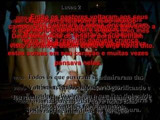17(BV)-   Os pastores falavam a todo mundo  o que havia acontecido, e o que o anjo lhes havia dito a respeito daquela criança. 17(RA)-   E, vendo-o, divulgaram o que lhes tinha sido dito a respeito deste menino. 16(BV)-   Eles correram à aldeia, encontraram Maria e José, e lá estava a criancinha, deitada na manjedoura. 16(RA)-   Foram apressadamente e acharam Maria e José e a criança deitada na manjedoura. Lucas 2 18(BV)-   Todos os que ouviam a história dos pastores mostravam admiração. 19(BV)-   Porém Maria tranqüilamente guardava estas coisas em seu coração e muitas vezes pensava nelas. 18(RA)-   Todos os que ouviram se admiraram das coisas referidas pelos pastores. 19(RA)-   Maria, porém, guardava todas estas palavras, meditando-as no coração. 20(BV)-   Então os pastores voltaram aos seus campos e rebanhos, glorificando e louvando a Deus pela visita do anjo, e porque tinham  visto a criança, assim como o anjo havia dito. 20(RA)-   Voltaram, então, os pastores glorificando e louvando a Deus por tudo o que tinham ouvido e visto, como lhes fora anunciado. 