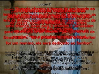 22e23(BV)-   Quando chegou o tempo de ser levado ao templo a oferta da purificação de Maria, como as leis de Moisés exigiam depois do nascimento de uma criança, seus pais o levaram a Jerusalém para apresentá-lo ao Senhor;  porque as leis de Deus diziam: “Se o primeiro filho de uma mulher for um menino, ele será dedicado ao Senhor”. 22e23(RA)-   Passados os dias da purificação deles segundo a Lei de Moisés, levaram-no a Jerusalém para o apresentarem ao Senhor, conforme o que está escrito na Lei do Senhor: Todo primogênito ao Senhor será consagrado; 21(BV)-   Oito dias depois, na cerimônia de circuncisão do menino, deram-lhe o nome de Jesus, como o anjo tinha dito, antes mesmo que Ele nascesse. 21(RA)-   Completados oito dias para ser circuncidado o menino, deram-lhe o nome de JESUS, como lhe chamara o anjo, antes de ser concebido. Lucas 2 24(BV)-   Nessa ocasião os pais de Jesus ofereceram também o sacrifício deles pela purificação: “ um par de rolinhas, ou dois filhotes de pombo”, era a exigência mínima legal. 24(RA)-   e para oferecer um sacrifício, segundo o que está escrito na referida Lei:  Um par de rolas ou dois pombinhos. 